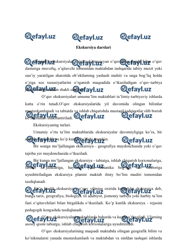  
 
 
 
 
 
Ekskursiya darslari 
 
Geografik ekskursiyalar - sinf yoki muayyan o’quvchilar guruhi bilan o’quv 
dasturiga muvofiq, o’qituvchi tomonidan maktabdan tashqarida tabiiy muxit yoki 
sun’iy yaratilgan sharoitda ob’ektlarning yashash muhiti va unga bog’liq holda 
o’ziga xos xususiyatlarini o’rganish maqsadida o’tkaziladigan o’quv-tarbiya 
jarayonining muhim shakli sanaladi. 
O’quv ekskursiyalari umuma’lim maktablari ta’limiy-tarbiyaviy ishlarda 
katta o’rin tutadi.O’quv ekskursiyalarida yil davomida olingan bilimlar 
mustaxkamlanadi va tabiatda va ishlab chiqarishda mustaqil tadqiqotlar olib borish 
ko’nikmalari shakllantiriladi. 
Ekskursiyaning turlari. 
Umumiy o’rta ta’lim maktablarida ekskursiyalar davomiyligiga ko’ra, bir 
soatlik, bir kunlik va ko’p kunlik bo’lishi mumkin. 
Bir soatga mo’ljallangan ekskursiya - geografiya maydonchasida yoki o’quv 
tajriba yer maydonchasida o’tkaziladi. 
Bir kunga mo’ljallangan ekskursiya - tabiatga, ishlab chiqarish korxonalariga, 
fermer 
xo’jaliklariga, 
hayvonot 
yoki 
botanika 
bog’iga, 
suv 
omboriga 
uyushtiriladigan ekskursiya planini maktab ilmiy bo’lim mudiri tomonidan 
tasdiqlanadi. 
Ko’p kunlik ekskursiya - o’quv yilining oxirida kompleks ekskursiya deb, 
bunga tarix, geografiya, biologiya, til adabiyot, jismoniy tarbiya yoki harbiy ta’lim 
fani o’qituvchilari bilan birgalikda o’tkaziladi. Ko’p kunlik ekskursiya - rejasini 
pedagogik kengashda tasdiqlanadi. 
O’quv ekskursiyalari maktablarda bahorda va kuzda o’tkaziladi. Ularning 
asosiy qismi tabiatga, ishlab chiqarish korxonalariga uyushtiriladi. 
O’quv ekskursiyalarining maqsadi maktabda olingan geografik bilim va 
ko’nikmalarni yanada mustaxkamlash va maktabdan va sinfdan tashqari ishlarda 
