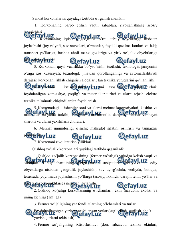  
 
Sanoat korxonalarini quyidagi tortibda o’rganish mumkin: 
  1. Korxonaning barpo etilish vaqti, sabablari, rivojlanishning asosiy 
bosqichlari. 
2. Korxonaning iqtisodiy geografik o’rni; tabiiy obyektlarga nisbatan 
joylashishi (joy relyefi, suv xavzalari, o’rmonlar, foydali qazilma konlari va h.k); 
transport yo’llariga, boshqa aholi manzilgoxlariga va yirik xo’jalik obyektlariga 
nisbatan joylashishi. 
3. Korxonani qaysi vazirlikka bo’yso’nishi: tuzilishi; texnologik jarayonini 
o’ziga xos xususiyati; texnologik jihatdan qurollanganligi va avtomatlashtirish 
darajasi; korxonani ishlab chiqarish aloqalari; fan texnika yutuqlarini qo’llanilishi. 
4. Korxonani 
ixtisoslashuvi 
va 
uni 
asoslash; 
mahsulot 
turlari; 
foydalanilgan xom-ashyo, yoqilg’i va materiallar turlari va ularni tejash; elektro 
texnika ta’minoti; chiqindilardan foydalanish. 
5. Korxonadagi 
ishchilar soni va ularni mehnat kategoriyalari, kasblar va 
malakalar bo’yicha tarkibi; ishchilarni ma’lumotlik darajasi; mehnat va hayot 
sharoiti va ularni yaxshilash choralari. 
6. Mehnat unumdorligi o’sishi; mahsulot sifatini oshirish va tannarxni 
pasaytirish. 
7. Korxonani rivojlantirish yilliklari. 
Qishloq xo’jalik korxonalari quyidagi tartibda qrganiladi: 
1. Qishloq xo’jalik korxonasining (fermer xo’jaligi) vujudga kelish vaqti va 
sabablari. Tabiiy sharoitning o’ziga xos xususiyatlari. Tabiiy va iqtisodiy 
obyektlarga nisbatan geografik joylashishi; suv ayirg’ichda, vodiyda, botiqda, 
terassada, yoyilmada joylashishi; yo’llarga (asosiy, ikkinchi darajli, temir yo’llar va 
h.k.) va axoli punktilariga nisbatan joylanishi. 
2. Qishloq xo’jaligi korxonasining o’lchamlari: ekin maydoni, axolisi va 
uning zichligi (1m1 ga) 
3. Fermer xo’jaligining yer fondi, ularning o’lchamlari va turlari. 
Foydalanilayotgan yerlar; yaxshilangan yerlar (sug’orilish, qurilish, sho’r 
yuvish, jarlarni tekislash). 
4. Fermer xo’jaligining ixtisoslashuvi (don, sabzavot, texnika ekinlari, 
                                                          
 
 
