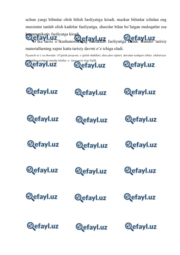  
 
uchun yangi bilimlar olish bilish faoliyatiga kiradi, mazkur bilimlar ichidan eng 
muximini tanlab olish kadirlar faoliyatiga, shaxslar bilan bo’laigan muloqatlar esa 
kommunikativ faoliyatga kiradi. 
O’lka tarixi o’lkashunoslikning murakkab faoliyatiga kiradi. Bundav tarixiy 
materiallarning xajmi katta tarixiy davrni o’z ichiga oladi. 
Tayanch so’z va iboralar: O’qitish jarayoni, o’qitish shakllari, dars,dars tiplari, darsdan tashqari ishlar, ekskursiya 
va sinfdan tashqari mashg’ulotlar, o ’zaro uzviy bog’liqlik. 
