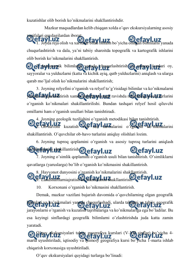  
 
kuzatishlar olib borish ko’nikmalarini shakllantirishdir. 
Mazkur maqsadlardan kelib chiqqan xolda o’quv ekskursiyalarning asosiy 
vazifalari quydagilardan iborat: 
1. Joyda reja olish va xaritalar bilan ishlash bo’yicha olingan bilimlarni yanada 
chuqurlashtirish va dala, ya’ni tabiiy sharoitda topografik va kartografik ishlarini 
olib borish ko’nikmalarini shakllantirish. 
2. Astranomik bilimlarni yanada chuqurlashtirish va osmon jismlari oy, 
sayyoralar va yulduzlarni (katta va kichik ayiq, qutb yulduzlarini) aniqlash va ularga 
qarab mo’ljal olish ko’nikmalarini shakllantirish; 
3. Joyning relyefini o’rganish va relyef to’g’risidagi bilimlar va ko’nikmalarni 
yanada chuqurlashtirish xamda dalada mustaqil ravishda relyefning asosiy turlarini 
o’rganish ko’nikmalari shakillantirilishi. Bundan tashqari relyef hosil qiluvchi 
omillarni ham o’rganish usullari bilan tanishtiradi. 
4. Joyning geologik tuzilishini o’rganish metodikasi bilan tanishtirish. 
5. Ob-havoni kuzatish vva suv havzalarini o’rganish ko’nikmalarini 
shakillantirish. O’quvchilar ob-havo turlarini aniqlay olishlari lozim. 
6. Joyning tuproq qoplamini o’rganish va asosiy tuproq turlarini aniqlash 
ko’nikmalarini shakillantirish 
7. Joyning o’simlik qoplamini o’rganish usuli bilan tanishtirish. O’simliklarni 
qavatlarga (yaruslarga) bo’lib o’rganish ko’nikmasini shakillantirish. 
8. Hayvonot dunyosini o’rganish ko’nikmalarini shakllantirish. 
9. Landshaftlarniajratish ko’nikmalarini shakllantirish. 
10. 
Korxonani o’rganish ko’nikmasini shakllantirish. 
Demak, mazkur vazifani bajarish davomida o’quvchilarning olgan geografik 
bilimlari va ko’nikmalari yanada chuqurlashadi, ularda tabiatni va tabiiy geografik 
jarayonlarni o’rganish va kuzatish tajribalariga va ko’nikmalariga ega bo’ladilar. Bu 
esa keyingi sinflardagi geografik bilimlarni o’zlashtirishda juda katta zamin 
yaratadi. 
O’quv ekskursiyalari tabiiy geografiya kurslari (V-VII sinflar) bo’yicha 4- 
marta uyushtiriladi, iqtisodiy va ijtimoiy geografiya kursi bo’yicha 1-marta ishlab 
chiqarish korxonasiga uyushtiriladi. 
O’quv ekskursiyalari quyidagi turlarga bo’linadi: 
