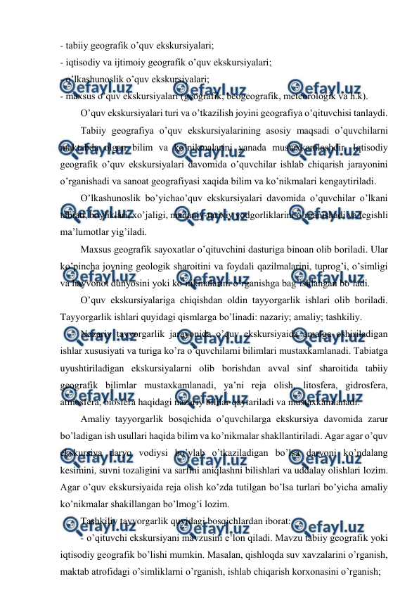  
 
- tabiiy geografik o’quv ekskursiyalari; 
- iqtisodiy va ijtimoiy geografik o’quv ekskursiyalari; 
- o’lkashunoslik o’quv ekskursiyalari; 
- maxsus o’quv ekskursiyalari (geografik, beogeografik, meteorologik va h.k). 
O’quv ekskursiyalari turi va o’tkazilish joyini geografiya o’qituvchisi tanlaydi. 
Tabiiy geografiya o’quv ekskursiyalarining asosiy maqsadi o’quvchilarni 
maktabda olgan bilim va ko’nikmalarini yanada mustaxkamlashdir. Iqtisodiy 
geografik o’quv ekskursiyalari davomida o’quvchilar ishlab chiqarish jarayonini 
o’rganishadi va sanoat geografiyasi xaqida bilim va ko’nikmalari kengaytiriladi. 
O’lkashunoslik bo’yichao’quv ekskursiyalari davomida o’quvchilar o’lkani 
tabiati, boyliklari, xo’jaligi, madaniy-tarixiy yodgorliklarini o’rganishadi va tegishli 
ma’lumotlar yig’iladi. 
Maxsus geografik sayoxatlar o’qituvchini dasturiga binoan olib boriladi. Ular 
ko’pincha joyning geologik sharoitini va foydali qazilmalarini, tuprog’i, o’simligi 
va hayvonot dunyosini yoki ko’nikmalarini o’rganishga bag’ishlangan bo’ladi. 
O’quv ekskursiyalariga chiqishdan oldin tayyorgarlik ishlari olib boriladi. 
Tayyorgarlik ishlari quyidagi qismlarga bo’linadi: nazariy; amaliy; tashkiliy. 
Nazariy tayyorgarlik jarayonida o’quv ekskursiyaida amalga oshiriladigan 
ishlar xususiyati va turiga ko’ra o’quvchilarni bilimlari mustaxkamlanadi. Tabiatga 
uyushtiriladigan ekskursiyalarni olib borishdan avval sinf sharoitida tabiiy 
geografik bilimlar mustaxkamlanadi, ya’ni reja olish, litosfera, gidrosfera, 
atmosfera, biosfera haqidagi nazariy bililar qaytariladi va mustaxkamlanadi. 
Amaliy tayyorgarlik bosqichida o’quvchilarga ekskursiya davomida zarur 
bo’ladigan ish usullari haqida bilim va ko’nikmalar shakllantiriladi. Agar agar o’quv 
ekskursiya daryo vodiysi bo’ylab o’tkaziladigan bo’lsa daryoni ko’ndalang 
kesimini, suvni tozaligini va sarfini aniqlashni bilishlari va uddalay olishlari lozim. 
Agar o’quv ekskursiyaida reja olish ko’zda tutilgan bo’lsa turlari bo’yicha amaliy 
ko’nikmalar shakillangan bo’lmog’i lozim. 
Tashkiliy tayyorgarlik quyidagi bosqichlardan iborat: 
- o’qituvchi ekskursiyani mavzusini e’lon qiladi. Mavzu tabiiy geografik yoki 
iqtisodiy geografik bo’lishi mumkin. Masalan, qishloqda suv xavzalarini o’rganish, 
maktab atrofidagi o’simliklarni o’rganish, ishlab chiqarish korxonasini o’rganish; 
