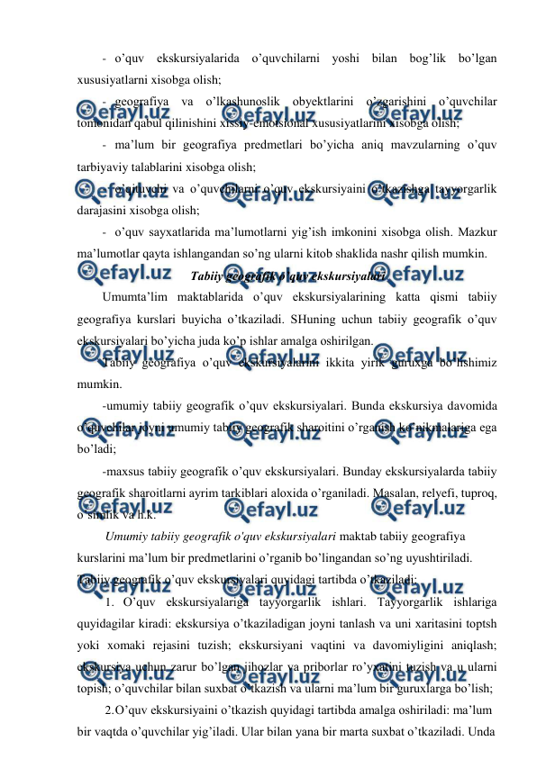  
 
- o’quv ekskursiyalarida o’quvchilarni yoshi bilan bog’lik bo’lgan 
xususiyatlarni xisobga olish; 
- geografiya va o’lkashunoslik obyektlarini o’zgarishini o’quvchilar 
tomonidan qabul qilinishini xissiy-emotsional xususiyatlarini xisobga olish; 
- ma’lum bir geografiya predmetlari bo’yicha aniq mavzularning o’quv 
tarbiyaviy talablarini xisobga olish; 
- o’qituvchi va o’quvchilarni o’quv ekskursiyaini o’tkazishga tayyorgarlik 
darajasini xisobga olish; 
- o’quv sayxatlarida ma’lumotlarni yig’ish imkonini xisobga olish. Mazkur 
ma’lumotlar qayta ishlangandan so’ng ularni kitob shaklida nashr qilish mumkin. 
Tabiiy geografik o’quv ekskursiyalari 
Umumta’lim maktablarida o’quv ekskursiyalarining katta qismi tabiiy 
geografiya kurslari buyicha o’tkaziladi. SHuning uchun tabiiy geografik o’quv 
ekskursiyalari bo’yicha juda ko’p ishlar amalga oshirilgan. 
Tabiiy geografiya o’quv ekskursiyalarini ikkita yirik guruxga bo’lishimiz 
mumkin. 
-umumiy tabiiy geografik o’quv ekskursiyalari. Bunda ekskursiya davomida 
o’quvchilar joyni umumiy tabiiy geografik sharoitini o’rganish ko’nikmalariga ega 
bo’ladi; 
-maxsus tabiiy geografik o’quv ekskursiyalari. Bunday ekskursiyalarda tabiiy 
geografik sharoitlarni ayrim tarkiblari aloxida o’rganiladi. Masalan, relyefi, tuproq, 
o’simlik va h.k. 
Umumiy tabiiy geografik o'quv ekskursiyalari maktab tabiiy geografiya 
kurslarini ma’lum bir predmetlarini o’rganib bo’lingandan so’ng uyushtiriladi. 
Tabiiy geografik o’quv ekskursiyalari quyidagi tartibda o’tkaziladi: 
1. O’quv ekskursiyalariga tayyorgarlik ishlari. Tayyorgarlik ishlariga 
quyidagilar kiradi: ekskursiya o’tkaziladigan joyni tanlash va uni xaritasini toptsh 
yoki xomaki rejasini tuzish; ekskursiyani vaqtini va davomiyligini aniqlash; 
ekskursiya uchun zarur bo’lgan jihozlar va priborlar ro’yxatini tuzish va u ularni 
topish; o’quvchilar bilan suxbat o’tkazish va ularni ma’lum bir guruxlarga bo’lish; 
2. 
O’quv ekskursiyaini o’tkazish quyidagi tartibda amalga oshiriladi: ma’lum 
bir vaqtda o’quvchilar yig’iladi. Ular bilan yana bir marta suxbat o’tkaziladi. Unda 
