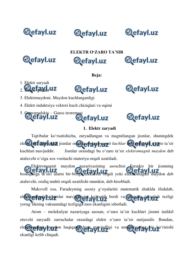  
 
 
 
 
 
ELEKTR O‘ZARO TA’SIR 
 
 
Reja: 
1. Elektr zaryadi 
2. Kulon qonuni 
3. Elektrmaydoni. Maydon kuchlanganligi 
4. Elektr induktsiya vektori kuch chiziqlari va oqimi 
5. Ostrogradskiy – Gauss teoremasi 
 
1. Elektr zaryadi 
 
Tajribalar ko‘rsatishicha, zaryadlangan va magnitlangan jismlar, shuningdek 
elektr toki oqayotgan jismlar orasida elektromagnit kuchlar deb ataluvchi o‘zaro ta’sir 
kuchlari mavjuddir. 
Jismlar orasidagi bu o‘zaro ta’sir elektromagnit maydon deb 
ataluvchi o‘ziga xos vositachi materiya orqali uzatiladi.  
 
Elektromagnit maydon nazariyasining asoschisi Faradey bir jismning 
boshqasiga ta’siri ularni bir-biriga tekkazish orqali yoki elektromagnit maydon deb 
ataluvchi, oraliq muhit orqali uzatilishi mumkin, deb hisobladi. 
 
Maksvell esa, Faradeyning asosiy g‘oyalarini matematik shaklda ifodalab, 
elektromagnit to‘lqinlar mavjudligini ko‘rsatib berdi va ularning tarqalish tezligi 
yorug‘likning vakuumdagi tezligiga mos ekanligini isbotladi. 
 
Atom – molekulyar nazariyaga asosan, o‘zaro ta’sir kuchlari jismni tashkil 
etuvchi zaryadli zarrachalar orasidagi elektr o‘zaro ta’sir natijasidir. Bundan, 
elektromagnit maydon haqiqatan ham mavjudligi va umateriyaning bir ko‘rinishi 
ekanligi kelib chiqadi. 
