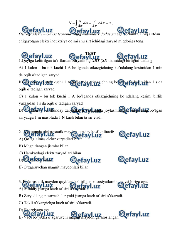  
 





S
q
q
d
q
N




4
4
4
 ,     
Ostrogradskiy – Gauss teoremasining matematik ifodasiga ega bo‘lamiz. Ӗpiq sirtdan 
chiqayotgan elektr induktsiya oqimi shu sirt ichidagi zaryad miqdoriga teng. 
TEST  
1.Quyiga keltirilgan ta’riflardan zaryadning XBT (SI) tizimidagi birligini tanlang. 
A) 1 kulon – bu tok kuchi 1 A bo’lganda otkazgichning ko’ndalang kesimidan 1 min 
da oqib o’tadigan zaryad  
B) 1 kulon – bu tok kuchi 1 A bo’lganda otkazgichning ko’ndalang kesimidan 1 s da 
oqib o’tadigan zaryad  
C) 1 kulon – bu tok kuchi 1 A bo’lganda otkazgichning ko’ndalang kesimi birlik 
yuzasidan 1 s da oqib o’tadigan zaryad  
D) 1 kulon – bu shunday zaryadki, u vakuumda joylashtirilgan, unga teng bo’lgan 
zaryadga 1 m masofada 1 N kuch bilan ta’sir etadi. 
 
2. .Vakuumda elektrostatik maydon qanday hosil qilinadi: 
A) Qo’zg’almas elektr zaryadlari bilan 
B) Magnitlangan jismlar bilan. 
C) Harakatdagi elektr zaryadlari bilan 
D) Elektr toki bilan  
E) O’zgaruvchan magnit maydonlari bilan  
 
3. Elektrostatik maydon quyidagi keltirilgan xususiyatlarning qaysi biriga ega? 
A) Moddiy jismga kuch ta’siri o’tkazadi. 
B) Zaryadlangan zarrachalar yoki jismga kuch ta’siri o’tkazadi. 
C) Tokli o’tkazgichga kuch ta’siri o’tkazadi. 
D) Energiyaga ega. 
E) Vaqt bo’yicha o’zgaruvchi magnit maydoniga asoslangan. 
 
