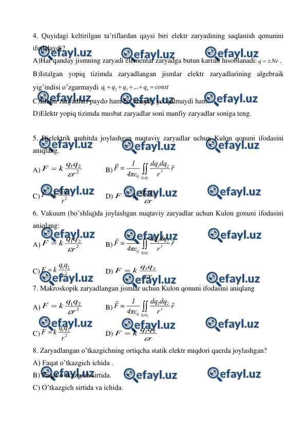  
 
4. Quyidagi keltirilgan ta’riflardan qaysi biri elektr zaryadining saqlanish qonunini 
ifodalaydi? 
A)Har qanday jismning zaryadi elementar zaryadga butun karrali hisoblanadi:
Ne
q


. 
B)Istalgan yopiq tizimda zaryadlangan jismlar elektr zaryadlarining algebraik 
yig’indisi o’zgarmaydi 
const
q
q
q
q
n 




...
3
2
1
 
C)Elektr zaryadlari paydo ham bo’lmaydi, yo’qolmaydi ham.  
D)Elektr yopiq tizimda musbat zaryadlar soni manfiy zaryadlar soniga teng. 
 
5. Dielektrik muhitda joylashgan nuqtaviy zaryadlar uchun Kulon qonuni ifodasini 
aniqlang.  
А)
2
2
1
r
q
q
k
F


  
B)
1 2
1
2
3
0 q q
1
dq dq
F =
r
4πε
r

 
C)
2
2
1
r
q
q
k
F 
 
 
D)
r
q
q
k
F

2
1

 
6. Vakuum (bo’shliq)da joylashgan nuqtaviy zaryadlar uchun Kulon gonuni ifodasini 
aniqlang: 
А)
2
2
1
r
q
q
k
F


  
B)
1 2
1
2
3
0 q q
1
dq dq
F =
r
4πε
r

 
C)
2
2
1
r
q
q
k
F 
 
 
D)
r
q
q
k
F

2
1

 
7. Makroskopik zaryadlangan jismlar uchun Kulon qonuni ifodasini aniqlang 
А)
2
2
1
r
q
q
k
F


  
B)
1 2
1
2
3
0 q q
1
dq dq
F =
r
4πε
r

 
C)
2
2
1
r
q
q
k
F 
 
 
D)
r
q
q
k
F

2
1

 
8. Zaryadlangan o’tkazgichning ortiqcha statik elektr miqdori qaerda joylashgan? 
A) Faqat o’tkazgich ichida . 
B) Faqat o’tkazgich sirtida. 
C) O’tkazgich sirtida va ichida. 
