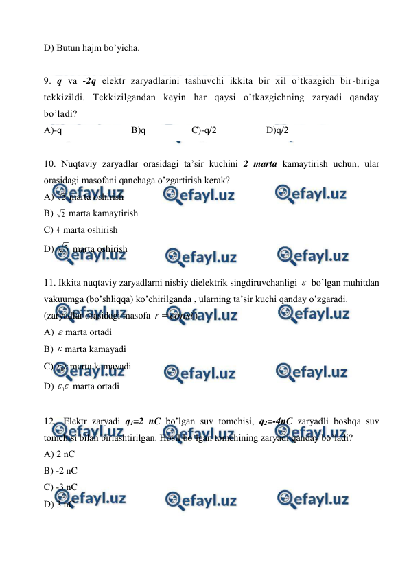  
 
D) Butun hajm bo’yicha. 
 
9. q va -2q elektr zaryadlarini tashuvchi ikkita bir xil o’tkazgich bir-biriga 
tekkizildi. Tekkizilgandan keyin har qaysi o’tkazgichning zaryadi qanday 
bo’ladi? 
A)-q 
B)q 
C)-q/2 
D)q/2 
 
10. Nuqtaviy zaryadlar orasidagi ta’sir kuchini 2 marta kamaytirish uchun, ular 
orasidagi masofani qanchaga o’zgartirish kerak? 
A) 2  marta oshirish  
B) 2  marta kamaytirish  
C) 4 marta oshirish 
D) 3  marta oshirish  
 
11. Ikkita nuqtaviy zaryadlarni nisbiy dielektrik singdiruvchanligi  bo’lgan muhitdan 
vakuumga (bo’shliqqa) ko’chirilganda , ularning ta’sir kuchi qanday o’zgaradi. 
(zaryadlar orasidagi masofa 
const
r 
) 
A) marta ortadi  
B) marta kamayadi 
C) 

0 marta kamayadi  
D) 

0  marta ortadi 
 
12. .Elektr zaryadi q1=2 nC bo’lgan suv tomchisi, q2=-4nC zaryadli boshqa suv 
tomchisi bilan birlashtirilgan. Hosil bo’lgan tomchining zaryadi qanday bo’ladi?  
A) 2 nC  
B) -2 nC 
C) -3 nC  
D) 3 nC  
 
