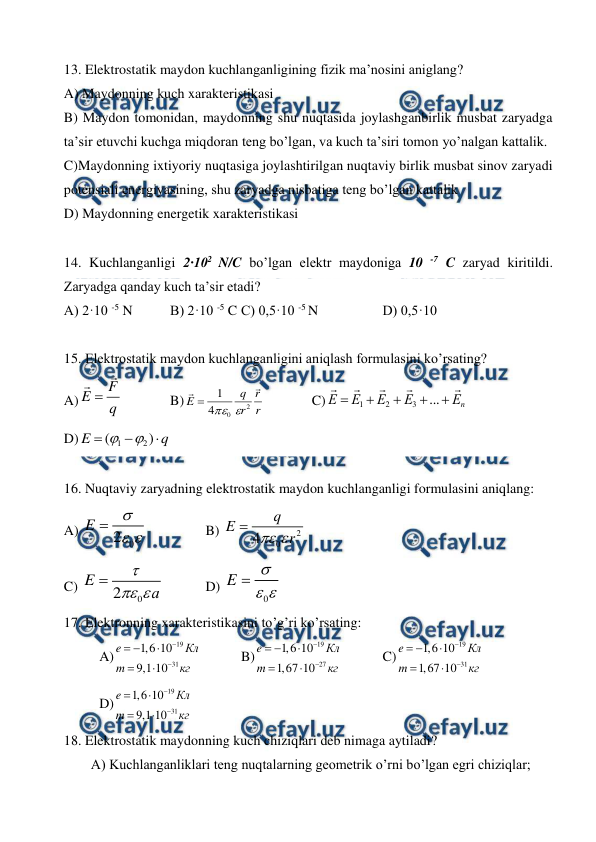  
 
13. Elektrostatik maydon kuchlanganligining fizik ma’nosini aniglang? 
A) Maydonning kuch xarakteristikasi  
B) Maydon tomonidan, maydonning shu nuqtasida joylashganbirlik musbat zaryadga 
ta’sir etuvchi kuchga miqdoran teng bo’lgan, va kuch ta’siri tomon yo’nalgan kattalik.  
C)Maydonning ixtiyoriy nuqtasiga joylashtirilgan nuqtaviy birlik musbat sinov zaryadi 
potensiali energiyasining, shu zaryadga nisbatiga teng bo’lgan kattalik  
D) Maydonning energetik xarakteristikasi 
 
14. Kuchlanganligi 2·102 N/C bo’lgan elektr maydoniga 10 -7 C zaryad kiritildi. 
Zaryadga qanday kuch ta’sir etadi? 
A) 2·10 -5 N  
B) 2·10 -5 C C) 0,5·10 -5 N 
 
D) 0,5·10  
 
15. Elektrostatik maydon kuchlanganligini aniqlash formulasini ko’rsating? 
A)
q
F
E



  
B)
r
r
r
q
E


2
0
4
1



  
C)
n
Е
Е
Е
Е
Е










...
3
2
1
 
 
 
D)
q
E



)
(
2
1


 
 
16. Nuqtaviy zaryadning elektrostatik maydon kuchlanganligi formulasini aniqlang: 
A) 
0
2
E



 
 
B) 
2
0
4
q
E
r


 
C) 
0
2
E
а



  
D) 
0
E



 
17. Elektronning xarakteristikasini to’g’ri ko’rsating: 
A)
19
31
1,6 10
9,1 10
e
Кл
m
кг






  
B)
19
27
1,6 10
1,67 10
e
Кл
m
кг






  
C)
19
31
1,6 10
1,67 10
e
Кл
m
кг






  
 
D)
19
31
1,6 10
9,1 10
e
Кл
m
кг






 
18. Elektrostatik maydonning kuch chiziqlari deb nimaga aytiladi?  
A) Kuchlanganliklari teng nuqtalarning geometrik o’rni bo’lgan egri chiziqlar; 
