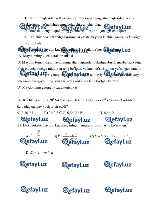  
 
B) Har bir nuqtasidan o’tkazilgan urinma zaryadning, shu nuqtasidagi tezlik 
vektorining yo’nalishiga moc keluvchi egri chiziqlar;  
C) Potensiali teng nuqtalarning geometrik o’rni bo’lgan egri chiziqlar; 
D) Egri chiziqqa o’tkazilgan urinmalar elektr maydon kuchlanganligi vektroriga 
mos tushadi; 
 19. Elektrostatik maydon kuchlanganligining fizik ma’nosini aniglang? 
  A) Maydonning kuch xarakteristikasi  
 B) Maydon tomonidan, maydonning shu nuqtasida joylashganbirlik musbat zaryadga 
ta’sir etuvchi kuchga miqdoran teng bo’lgan, va kuch ta’siri tomon yo’nalgan kattalik.  
C)Maydonning ixtiyoriy nuqtasiga joylashtirilgan nuqtaviy birlik musbat sinov zaryadi 
potensiali energiyasining, shu zaryadga nisbatiga teng bo’lgan kattalik  
 D) Maydonning energetik xarakteristikasi 
 
 20. Kuchlanganligi 2·102 N/C bo’lgan elektr maydoniga 10 -7 C zaryad kiritildi. 
Zaryadga qanday kuch ta’sir etadi? 
A) 2·10 -5 N  
B) 2·10 -5 C C) 0,5·10 -5 N 
 
D) 0,5·10  
 
 21. Elektrostatik maydon kuchlanganligini aniqlash formulasini ko’rsating? 
A)
q
F
E



  
B)
r
r
r
q
E


2
0
4
1



  
C)
n
Е
Е
Е
Е
Е










...
3
2
1
 
 
 
D)
q
E



)
(
2
1


 
 
