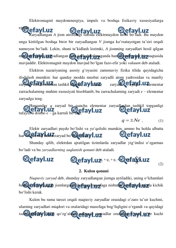  
 
 
Elektromagnit maydonenergiya, impuls va boshqa fizikaviy xususiyatlarga 
egadir. 
 
Zaryadlangan A jism atrofidagi fazoda elektrmaydon hosil bo‘ladi. Bu maydon 
unga kiritilgan boshqa biror bir zaryadlangan V jismga ko‘rsatayotgan ta’siri orqali 
namoyon bo‘ladi. Lekin, shuni ta’kidlash lozimki, A jismning zaryadlari hosil qilgan 
maydon boshqa zaryadlangan jism joylashtirilmaganda ham fazoning har bir nuqtasida 
mavjuddir. Elektromagnit maydon mavjud bo‘lgan fazo-efir yoki vakuum deb ataladi. 
 
Elektron nazariyaning asosiy g‘oyasini zamonaviy fizika tilida quyidagicha 
ifodalash mumkin: har qanday modda musbat zaryadli atom yadrosidan va manfiy 
zaryadli elektronlardan tashkil topgan. 
Elektr 
zaryadi 
ayrim 
elementar 
zarrachalarning muhim xususiyati hisoblanib, bu zarrachalarning zaryadi e – elementar 
zaryadga teng. 
 
Harqanday q zaryad bir qancha elementar zaryadlardan tashkil topganligi 
tufayli, u doimo e – ga karrali bo‘ladi. 
               
Ne
q


 ,               (1) 
 
Elektr zaryadlari paydo bo‘lishi va yo‘qolishi mumkin, ammo bu holda albatta 
har xil ishorali ikkita zaryad bo‘lishi shart. 
 
Shunday qilib, elektrdan ajratilgan tizimlarda zaryadlar yig‘indisi o‘zgarmas 
bo‘ladi va bu zaryadlarning saqlanish qonuni deb ataladi. 







n
i
i
n
q
q
q
q
q
1
3
2
1
.....
               (2)
 
2. Kulon qonuni 
 
Nuqtaviy zaryad deb, shunday zaryadlangan jismga aytiladiki, uning o‘lchamlari 
boshqa zaryadlangan jismlargacha bo‘lgan masofaga nisbatan sezilarli darajada kichik 
bo‘lishi kerak. 
 
Kulon bu rama tarozi orqali nuqtaviy zaryadlar orasidagi o‘zaro ta’sir kuchini, 
ularning zaryadlari miqdori va oralaridagi masofaga bog‘liqligini o‘rgandi va quyidagi 
xulosagakeldi: ikkita qo‘zg‘almas nuqtaviy zaryadlar orasidagi o‘zaro ta’sir kuchi 
