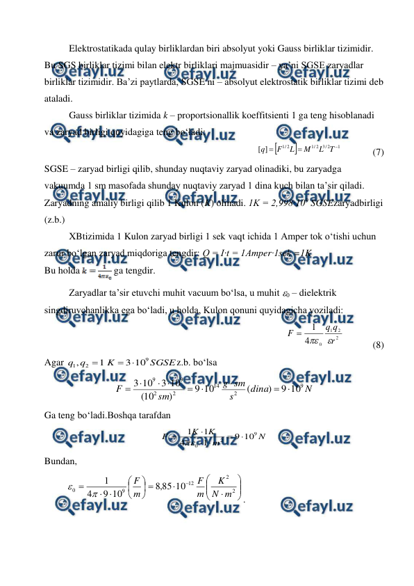  
 
 
Elektrostatikada qulay birliklardan biri absolyut yoki Gauss birliklar tizimidir. 
Bu SGS birliklar tizimi bilan elektr birliklari majmuasidir – ya’ni SGSE zaryadlar 
birliklar tizimidir. Ba’zi paytlarda, SGSE ni – absolyut elektrostatik birliklar tizimi deb 
ataladi. 
 
Gauss birliklar tizimida k – proportsionallik koeffitsienti 1 ga teng hisoblanadi 
va zaryad birligi quyidagiga teng bo‘ladi: 
              


1
2
/
3
2
/
1
2
/
1
]
[



T
L
M
L
F
q
             (7) 
SGSE – zaryad birligi qilib, shunday nuqtaviy zaryad olinadiki, bu zaryadga 
vakuumda 1 sm masofada shunday nuqtaviy zaryad 1 dina kuch bilan ta’sir qiladi.  
Zaryadning amaliy birligi qilib 1 Kulon (K) olinadi. 1K = 2,998·109 SGSEzaryadbirligi 
(z.b.) 
 
XBtizimida 1 Kulon zaryad birligi 1 sek vaqt ichida 1 Amper tok o‘tishi uchun 
zarur bo‘lgan zaryad miqdoriga tengdir: Q = I·t = 1Amper·1sek =1K 
Bu holda 
 ga tengdir. 
 
Zaryadlar ta’sir etuvchi muhit vacuum bo‘lsa, u muhit 0 – dielektrik 
singdiruvchanlikka ega bo‘ladi, u holda, Kulon qonuni quyidagicha yoziladi:
 
             
2
2
1
0
4
1
r
q
q
F



            (8)
 
Agar 
SGSE
K
q
q
9
2
1
10
3
1
,



z.b. bo‘lsa 
N
dina
s
sm
g
sm
F
9
2
14
2
2
9
9
10
9
)
(
10
9
)
10
(
10
3
10
3









 
Ga teng bo‘ladi.Boshqa tarafdan 
N
m
K
K
F
9
2
0
10
9
1
4
1
1







   
Bundan, 
         





















2
2
12
9
0
10
85
,
8
10
9
4
1
m
N
K
m
F
m
F


. 
