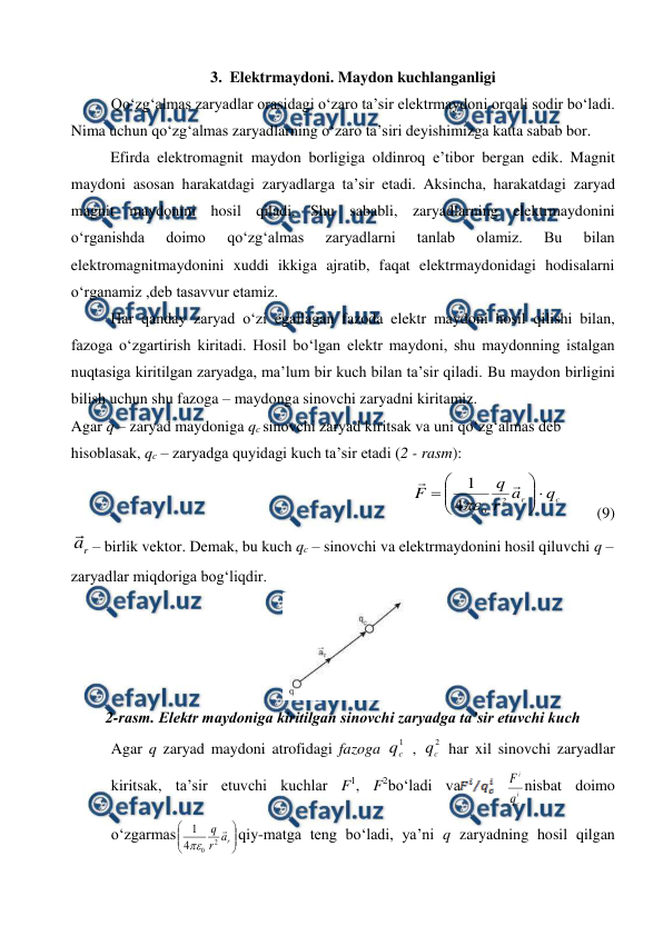  
 
3. Elektrmaydoni. Maydon kuchlanganligi 
Qo‘zg‘almas zaryadlar orasidagi o‘zaro ta’sir elektrmaydoni orqali sodir bo‘ladi. 
Nima uchun qo‘zg‘almas zaryadlarning o‘zaro ta’siri deyishimizga katta sabab bor. 
 
Efirda elektromagnit maydon borligiga oldinroq e’tibor bergan edik. Magnit 
maydoni asosan harakatdagi zaryadlarga ta’sir etadi. Aksincha, harakatdagi zaryad 
magnit maydonini hosil qiladi. Shu sababli, zaryadlarning elektrmaydonini 
o‘rganishda 
doimo 
qo‘zg‘almas 
zaryadlarni 
tanlab 
olamiz. 
Bu 
bilan 
elektromagnitmaydonini xuddi ikkiga ajratib, faqat elektrmaydonidagi hodisalarni 
o‘rganamiz ,deb tasavvur etamiz. 
 
Har qanday zaryad o‘zi egallagan fazoda elektr maydoni hosil qilishi bilan, 
fazoga o‘zgartirish kiritadi. Hosil bo‘lgan elektr maydoni, shu maydonning istalgan 
nuqtasiga kiritilgan zaryadga, ma’lum bir kuch bilan ta’sir qiladi. Bu maydon birligini 
bilish uchun shu fazoga – maydonga sinovchi zaryadni kiritamiz. 
Agar q – zaryad maydoniga qc sinovchi zaryad kiritsak va uni qo‘zg‘almas deb 
hisoblasak, qc – zaryadga quyidagi kuch ta’sir etadi (2 - rasm): 
               
c
r
q
a
r
q
F












2
0
4
1

         (9) 
r
a – birlik vektor. Demak, bu kuch qc – sinovchi va elektrmaydonini hosil qiluvchi q – 
zaryadlar miqdoriga bog‘liqdir. 
 
2-rasm. Elektr maydoniga kiritilgan sinovchi zaryadga ta’sir etuvchi kuch 
Agar q zaryad maydoni atrofidagi fazoga 
1
c
q  , 
2
c
q  har xil sinovchi zaryadlar 
kiritsak, ta’sir etuvchi kuchlar F1, F2bo‘ladi va
 
i
c
i
q
F nisbat doimo 
o‘zgarmas








r
a
r
q 
2
0
4
1

qiy-matga teng bo‘ladi, ya’ni q zaryadning hosil qilgan 
