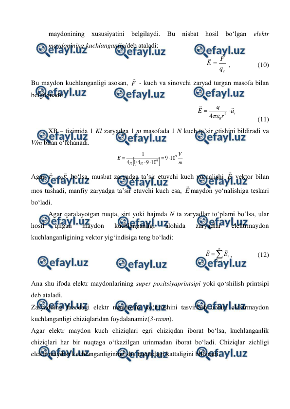  
 
maydonining xususiyatini belgilaydi. Bu nisbat hosil bo‘lgan 
elektr 
maydonining kuchlanganligideb ataladi: 
                
c
q
F
E



 ,                (10)         
Bu maydon kuchlanganligi asosan, F

 - kuch va sinovchi zaryad turgan masofa bilan 
belgilanadi: 
               
r
a
r
q
E




2
0
4
            (11) 
XB – tizimida 1 Kl zaryadga 1 m masofada 1 N kuch ta’sir etishini bildiradi va 
V/m bilan o‘lchanadi. 


m
V
E
9
9
10
9
10
9
4
1
4
1







 
Agar 
E
q
F



 bo‘lsa, musbat zaryadga ta’sir etuvchi kuch yo‘nalishi E

 vektor bilan 
mos tushadi, manfiy zaryadga ta’sir etuvchi kuch esa, E

maydon yo‘nalishiga teskari 
bo‘ladi. 
 
Agar qaralayotgan nuqta, sirt yoki hajmda N ta zaryadlar to‘plami bo‘lsa, ular 
hosil 
qilgan 
maydon 
kuchlanganligi 
alohida 
zaryadlar 
elektrmaydon 
kuchlanganligining vektor yig‘indisiga teng bo‘ladi:
 
             



n
i
i
E
E
1


,               (12) 
 
 
Ana shu ifoda elektr maydonlarining super pozitsiyaprintsipi yoki qo‘shilish printsipi 
deb ataladi. 
Zaryadning fazodagi elektr maydonini ko‘rinishini tasvirlash uchun elektrmaydon 
kuchlanganligi chiziqlaridan foydalanamiz(3-rasm).  
Agar elektr maydon kuch chiziqlari egri chiziqdan iborat bo‘lsa, kuchlanganlik 
chiziqlari har bir nuqtaga o‘tkazilgan urinmadan iborat bo‘ladi. Chiziqlar zichligi 
elektr maydon kuchlanganligining shu nuqtadagi kattaligini bildiradi. 
