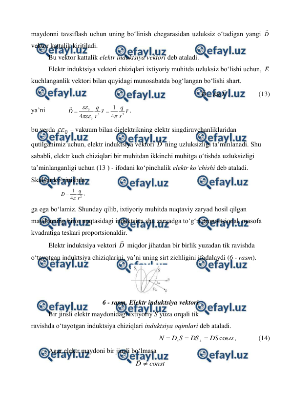  
 
maydonni tavsiflash uchun uning bo‘linish chegarasidan uzluksiz o‘tadigan yangi D
 
vektor kattalik kiritiladi. 
 
Bu vektor kattalik elektr induktsiya vektori deb ataladi. 
 
Elektr induktsiya vektori chiziqlari ixtiyoriy muhitda uzluksiz bo‘lishi uchun, E
 
kuchlanganlik vektori bilan quyidagi munosabatda bog‘langan bo‘lishi shart. 
              
E
D


0


,                 (13) 
ya’ni             
r
r
q
r
r
q
D



3
3
0
0
4
1
4





,       
bu yerda 
0
 – vakuum bilan dielektrikning elektr singdiruvchanliklaridan 
qutilganimiz uchun, elektr induktsiya vektori D

 ning uzluksizligi ta’minlanadi. Shu 
sababli, elektr kuch chiziqlari bir muhitdan ikkinchi muhitga o‘tishda uzluksizligi 
ta’minlanganligi uchun (13 ) - ifodani ko‘pinchalik elektr ko‘chishi deb ataladi. 
Skalyar ko‘rinishda   
                 
2
4
1
r
q
D


,         
ga ega bo‘lamiz. Shunday qilib, ixtiyoriy muhitda nuqtaviy zaryad hosil qilgan 
maydonning biror nuqtasidagi induktsiya shu zaryadga to‘g‘ri proportsional, masofa 
kvadratiga teskari proportsionaldir. 
 
Elektr induktsiya vektori D

 miqdor jihatdan bir birlik yuzadan tik ravishda 
o‘tayotgan induktsiya chiziqlarini, ya’ni uning sirt zichligini ifodalaydi (6 - rasm). 
 
6 - rasm. Elektr induktsiya vektori 
Bir jinsli elektr maydonidagi ixtiyoriy S yuza orqali tik  
ravishda o‘tayotgan induktsiya chiziqlari induktsiya oqimlari deb ataladi. 
          

cos
DS
DS
S
D
N
n




,             (14)      
 
Agar elektr maydoni bir jinsli bo‘lmasa 
const
D 

 
