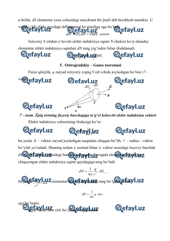  
 
u holda, dS elementar yuza sohasidagi maydonni bir jinsli deb hisoblash mumkin. U 
vaqtda (14) ifoda quyidagi differentsial ko‘rinishga ega bo‘ladi: 

cos



DdS
dS
D
dN
n
,       
 
Ixtiyoriy S sirtdan o‘tuvchi elektr induktsiya oqimi N cheksiz ko‘p shunday 
elementar elektr induktsiya oqimlari dN ning yig‘indisi bilan ifodalanadi: 





S
S
n
DdS
dS
D
N
       
5. Ostrogradskiy – Gauss teoremasi 
 
Faraz qilaylik, q zaryad ixtiyoriy yopiq S sirt ichida joylashgan bo‘lsin (7 - 
rasm). 
 
7 - rasm. Ӗpiq sirtning fazoviy burchagiga to‘g‘ri keluvchi elektr induktsiya vektori 
Elektr induktsiya vektorining ifodasiga ko‘ra:
 
3
1
4
q
D
r
r


 
bu yerda D
 – vektor zaryad joylashgan nuqtadan chiqqan bo‘lib, r
 – radius - vektor 
bo‘ylab yo‘naladi. Shuning uchun n
 normal bilan D
 vektor orasidagi fazoviy burchak 
dS va dS sirtlari orasidagi burchakka tengdir. U vaqtda elementar dS sirtdan 
chiqayotgan elektr induktsiya oqimi quyidagiga teng bo‘ladi: 
 



dS
r
q
dN
2
4
1

 ,        
bu yerda 

d
r
dS


2
 – elementar fazoviy burchakka teng bo‘lgani uchun 
 


d
q
dN

4
1
 ,        
ega bo‘lamiz. 
 
Agar butun shar sirti bo‘yicha integrallasak 
