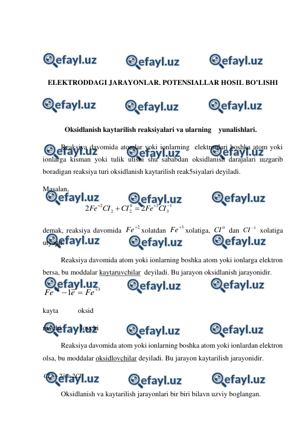  
 
 
 
 
 
ELEKTRODDAGI JARAYONLAR. POTENSIALLAR HOSIL BO’LISHI 
 
 
Oksidlanish kaytarilish reaksiyalari va ularning    yunalishlari.  
Reaksiya davomida atomlar yoki ionlarning  elektronlari boshka atom yoki 
ionlarga kisman yoki tulik utishi shu sababdan oksidlanish darajalari щzgarib 
boradigan reaksiya turi oksidlanish kaytarilish reak5siyalari deyiladi. 
Masalan,  
                       
1
3
3
0
2
2
2
2
2





CI
Fe
CI
CI
Fe
 
demak, reaksiya davomida 
2

Fe
xolatdan 
3

Fe
xolatiga, 
0
CI  dan 
1

CI
 xolatiga 
utyapti. 
 
Reaksiya davomida atom yoki ionlarning boshka atom yoki ionlarga elektron 
bersa, bu moddalar kaytaruvchilar  deyiladi. Bu jarayon oksidlanish jarayonidir. 
3
2
1




Fe
e
Fe
 
kayta           oksid 
ruvchi           lovchi 
 
Reaksiya davomida atom yoki ionlarning boshka atom yoki ionlardan elektron 
olsa, bu moddalar oksidlovchilar deyiladi. Bu jarayon kaytarilish jarayonidir. 



CI
e
CI
2
2
0
2
 
Oksidlanish va kaytarilish jarayonlari bir biri bilavn uzviy boglangan. 
