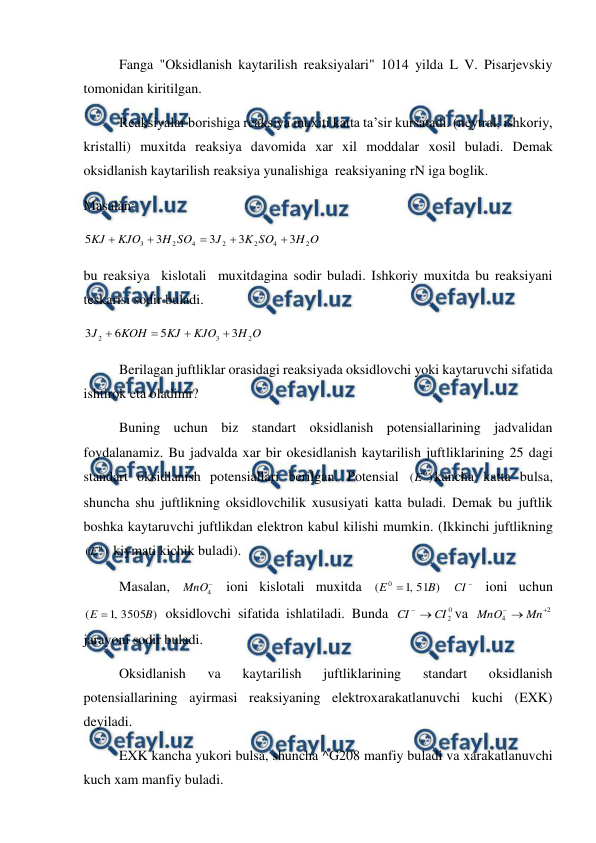  
 
 
Fanga "Oksidlanish kaytarilish reaksiyalari" 1014 yilda L V. Pisarjevskiy 
tomonidan kiritilgan. 
 
Reaksiyalar borishiga reaksiya muxiti katta ta’sir kursatadi. (neytral, ishkoriy, 
kristalli) muxitda reaksiya davomida xar xil moddalar xosil buladi. Demak 
oksidlanish kaytarilish reaksiya yunalishiga  reaksiyaning rN iga boglik. 
Masalan:  
O
H
SO
K
J
SO
H
KJO
KJ
2
4
2
2
4
2
3
3
3
3
3
5





 
bu reaksiya  kislotali  muxitdagina sodir buladi. Ishkoriy muxitda bu reaksiyani 
teskarisi sodir buladi. 
O
H
KJO
KJ
KOH
J
2
3
2
3
5
6
3




 
 
Berilagan juftliklar orasidagi reaksiyada oksidlovchi yoki kaytaruvchi sifatida 
ishtirok eta oladimi? 
 
Buning uchun biz standart oksidlanish potensiallarining jadvalidan 
foydalanamiz. Bu jadvalda xar bir okesidlanish kaytarilish juftliklarining 25 dagi 
standart oksidlanish potensiallari berilgan. Potensial 
)
(
0
E
kancha katta bulsa, 
shuncha shu juftlikning oksidlovchilik xususiyati katta buladi. Demak bu juftlik 
boshka kaytaruvchi juftlikdan elektron kabul kilishi mumkin. (Ikkinchi juftlikning 
)
(
0
E
 kiymati kichik buladi). 
 
Masalan, 

4
MnO  ioni kislotali muxitda 
)
51
,
1
(
0
B
E 
 

CI  ioni uchun 
)
3505
,
1
(
B
E 
 oksidlovchi sifatida ishlatiladi. Bunda 
0
2
CI
CI


va 
2
4

Mn
MnO
 
jarayoni sodir buladi. 
 
Oksidlanish 
va 
kaytarilish 
juftliklarining 
standart 
oksidlanish 
potensiallarining ayirmasi reaksiyaning elektroxarakatlanuvchi kuchi (EXK) 
deyiladi.  
 
EXK kancha yukori bulsa, shuncha ^G208 manfiy buladi va xarakatlanuvchi 
kuch xam manfiy buladi. 
