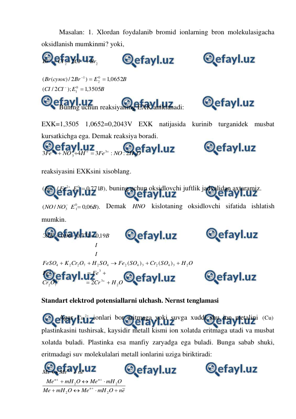  
 
 
Masalan: 1. Xlordan foydalanib bromid ionlarning bron molekulasigacha 
oksidlanish mumkinmi? yoki,  
2
2
2
Br
CI
CI
Br





 
B
E
CI
CI
B
E
Br
суюк
Br
3505
,
1
);
2
/
(
0652
,
1
)
2
/
)
(
(
0
1
0
2
1





 
 
Buning uchun reaksiyaning EXK aniklanadi: 
EXK=1,3505 1,0652=0,2043V EXK natijasida kurinib turganidek musbat 
kursatkichga ega. Demak reaksiya boradi. 
O
H
NO
Fe
H
NO
Fe
2
3
3
2
2
:
:
3
4
3







 
reaksiyasini EXKsini xisoblang. 
),
771
,
0
/
(
0
2
2
3
B
E
Fe
Fe



 buning uchun oksidlovchi juftlik jadvalidan axtaramiz. 
).
06
,
0
/
(
0
1
3
B
E
NO
NO


 Demak HNO kislotaning oksidlovchi sifatida ishlatish 
mumkin. 
O
H
Cr
O
Cr
Fe
Fe
O
H
SO
Cr
SO
Fe
SO
H
O
Cr
K
FeSO
I
I
B
ЭХК
2
3
2
7
2
3
2
2
3
4
2
3
4
2
4
2
7
2
2
4
2
)
(
)
(
19
,
0
771
,
0
96
,
0















 
Standart elektrod potensiallarni ulchash. Nernst tenglamasi  
 
Agar 

2
Cu
 ionlari bor eritmaga yoki suvga xuddi shu ion metalini (Cu)
plastinkasini tushirsak, kaysidir metall kismi ion xolatda eritmaga utadi va musbat 
xolatda buladi. Plastinka esa manfiy zaryadga ega buladi. Bunga sabab shuki, 
eritmadagi suv molekulalari metall ionlarini uziga biriktiradi: 
e
n
O
mH
Me
O
mH
Me
O
mH
Me
O
mH
Me
e
n
Me
Me
n
n
n
n













2
2
2
2
 
