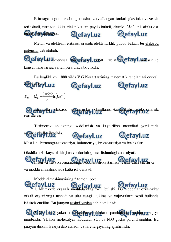  
 
 
Eritmaga utgan metalning musbat zaryadlangan ionlari plastinka yuzasida 
terilishadi, natijada ikkita elektr katlam paydo buladi, chunki 

n
Me
 plastinka esa 
manfiy zaryadlangan. 
 
Metall va elektrolit eritmasi orasida elektr farklik paydo buladi. bu elektrod 
potensial deb ataladi.  
 
Elektrod 
potensial 
kursatkichi 
metall 
tabiatiga, 
metall 
ionlarining 
konsentratsiyasiga va temperaturaga boglikdir. 
 
Bu bogliklikni 1888 yilda V.G.Nernst uzining matematik tenglamasi orkkali 
ifodalab berdi. 





n
Me
Me
Me
n
E
E
lg
0592
,
0
0
 
 
Ximiyada elektrod potensiallar oksidlanish-kaytarilishi reaksiyalarida 
kullaniladi. 
 
Titrimetrik analizning oksidlanish va kaytarilish metodlari yordamida 
analizlar kullanilmokda. 
Masalan: Permanganatometriya, iodometriya, bromometriya va boshkalar. 
Oksidlanish-kaytarilish jarayonlarining meditsinadagi axamiyati. 
 
Inson va xayvon organizmida oksidlanish-kaytarilish reaksiyalari energiya 
va modda almashinuvida katta rol uynaydi. 
 
Modda almashinuvining 2 tomoni bor: 
 
1. Murakkab organik moddalarning xosil bulishi. Bu moddalar ozik-ovkat 
orkali organizmga tushadi va ular yangi  tukima va xujayralarni xosil bulishda 
ishtirok etadilar. Bu jarayon assimilyasiya deb nomlanadi.  
 
2. Murakkab yukori molekulalar moddalarni parchalanishi uchun energiya 
manbaidir. YUkori molekulyar moddalar SO2 va N2O gacha parchalanadilar. Bu 
jarayon dissimilyasiya deb ataladi, ya’ni energiyaning ajralishidir. 
