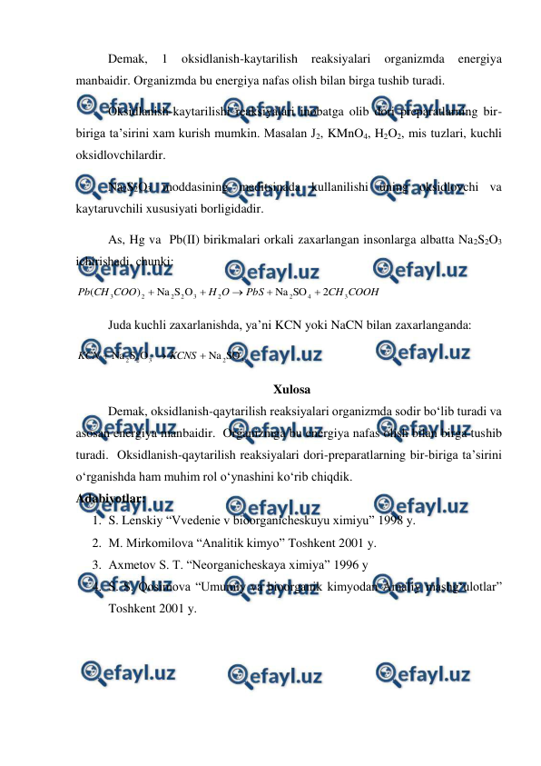  
 
 
Demak, 
1 
oksidlanish-kaytarilish 
reaksiyalari 
organizmda 
energiya 
manbaidir. Organizmda bu energiya nafas olish bilan birga tushib turadi. 
 
Oksidlanish-kaytarilishi reaksiyalari inobatga olib dori preparatlarning bir-
biriga ta’sirini xam kurish mumkin. Masalan J2, KMnO4, H2O2, mis tuzlari, kuchli 
oksidlovchilardir. 
 
Na2S2O3 moddasining meditsinada kullanilishi uning oksidlovchi va 
kaytaruvchili xususiyati borligidadir. 
 
As, Hg va  Pb(II) birikmalari orkali zaxarlangan insonlarga albatta Na2S2O3 
ichirishadi, chunki:  
COOH
CH
PbS
O
H
COO
CH
Pb
3
4
2
2
3
2
2
2
3
2
SO
Na
O
S
Na
)
(





 
 
Juda kuchli zaxarlanishda, ya’ni KCN yoki NaCN bilan zaxarlanganda: 
3
2
3
2
2
SO
Na
O
S
Na



KCNS
KCN
 
  Xulosa 
Demak, oksidlanish-qaytarilish reaksiyalari organizmda sodir bo‘lib turadi va 
asosan energiya manbaidir.  Organizmga bu energiya nafas olish bilan birga tushib 
turadi.  Oksidlanish-qaytarilish reaksiyalari dori-preparatlarning bir-biriga ta’sirini 
o‘rganishda ham muhim rol o‘ynashini ko‘rib chiqdik. 
Adabiyotlar: 
1. S. Lenskiy “Vvedenie v bioorganicheskuyu ximiyu” 1998 y. 
2. M. Mirkomilova “Analitik kimyo” Toshkent 2001 y. 
3. Axmetov S. T. “Neorganicheskaya ximiya” 1996 y 
4. S. S. Qosimova “Umumiy va bioorganik kimyodan Amaliy mashg‘ulotlar” 
Toshkent 2001 y. 
 
