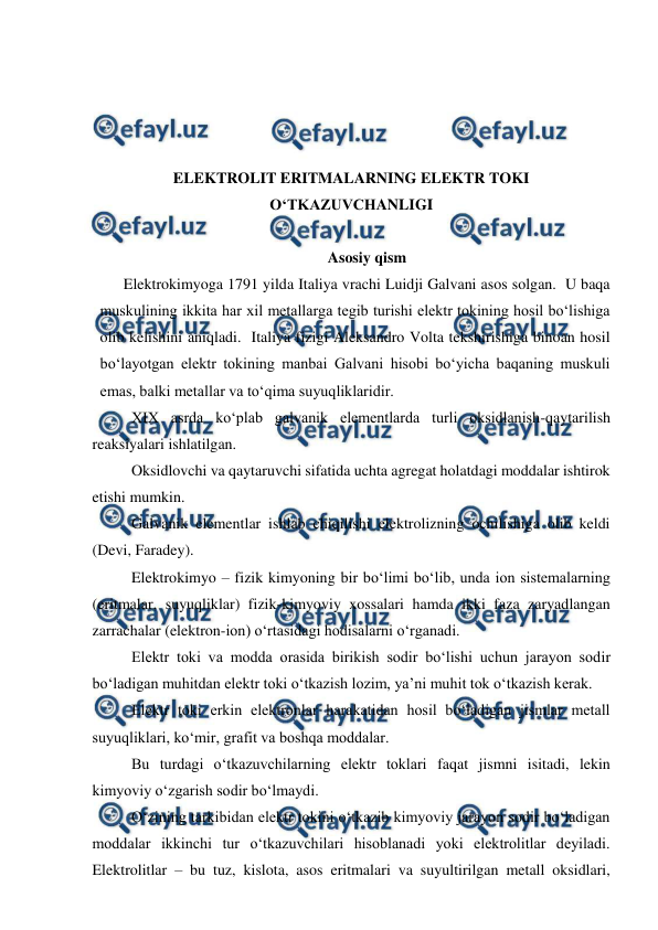  
 
 
 
 
 
ELEKTROLIT ERITMALARNING ELEKTR TOKI 
O‘TKAZUVCHANLIGI 
 
Asosiy qism 
Elektrokimyoga 1791 yilda Italiya vrachi Luidji Galvani asos solgan.  U baqa 
muskulining ikkita har xil metallarga tegib turishi elektr tokining hosil bo‘lishiga 
olib kelishini aniqladi.  Italiya fizigi Aleksandro Volta tekshirishiga binoan hosil 
bo‘layotgan elektr tokining manbai Galvani hisobi bo‘yicha baqaning muskuli 
emas, balki metallar va to‘qima suyuqliklaridir. 
 
XIX asrda ko‘plab galvanik elementlarda turli oksidlanish-qaytarilish 
reaksiyalari ishlatilgan. 
 
Oksidlovchi va qaytaruvchi sifatida uchta agregat holatdagi moddalar ishtirok 
etishi mumkin. 
 
Galvanik elementlar ishlab chiqilishi elektrolizning ochilishiga olib keldi 
(Devi, Faradey). 
 
Elektrokimyo – fizik kimyoning bir bo‘limi bo‘lib, unda ion sistemalarning 
(eritmalar, suyuqliklar) fizik-kimyoviy xossalari hamda ikki faza zaryadlangan 
zarrachalar (elektron-ion) o‘rtasidagi hodisalarni o‘rganadi. 
 
Elektr toki va modda orasida birikish sodir bo‘lishi uchun jarayon sodir 
bo‘ladigan muhitdan elektr toki o‘tkazish lozim, ya’ni muhit tok o‘tkazish kerak. 
 
Elektr toki erkin elektronlar harakatidan hosil bo‘ladigan jismlar metall 
suyuqliklari, ko‘mir, grafit va boshqa moddalar. 
 
Bu turdagi o‘tkazuvchilarning elektr toklari faqat jismni isitadi, lekin 
kimyoviy o‘zgarish sodir bo‘lmaydi. 
 
O‘zining tarkibidan elektr tokini o‘tkazib kimyoviy jarayon sodir bo‘ladigan 
moddalar ikkinchi tur o‘tkazuvchilari hisoblanadi yoki elektrolitlar deyiladi.  
Elektrolitlar – bu tuz, kislota, asos eritmalari va suyultirilgan metall oksidlari, 
