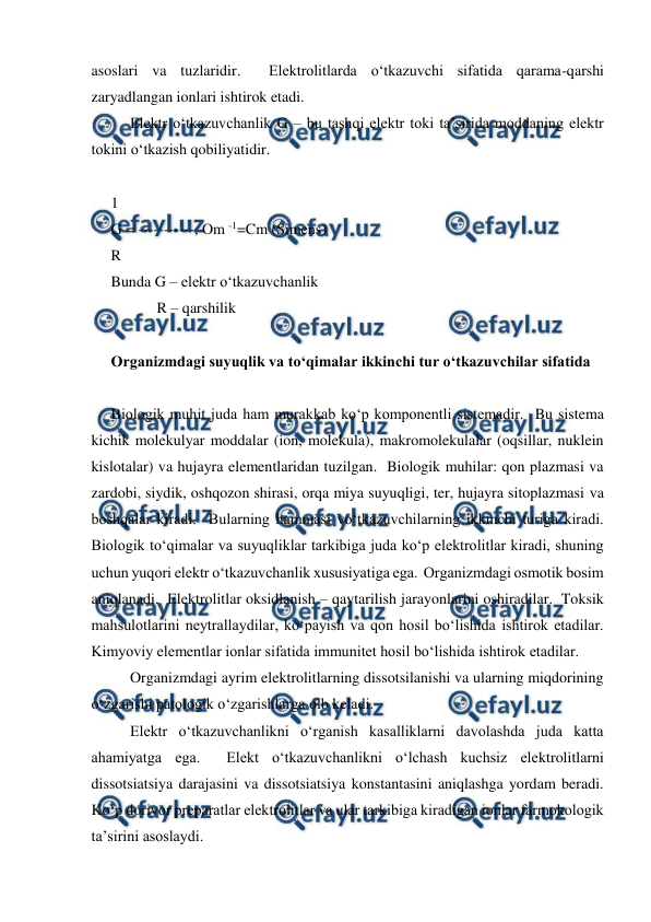  
 
asoslari va tuzlaridir.  Elektrolitlarda o‘tkazuvchi sifatida qarama-qarshi 
zaryadlangan ionlari ishtirok etadi. 
 
Elektr o‘tkazuvchanlik G – bu tashqi elektr toki ta’sirida moddaning elektr 
tokini o‘tkazish qobiliyatidir. 
 
1 
G = -----------, Om -1=Cm (Simens) 
R 
Bunda G – elektr o‘tkazuvchanlik 
            R – qarshilik  
 
Organizmdagi suyuqlik va to‘qimalar ikkinchi tur o‘tkazuvchilar sifatida  
 
Biologik muhit juda ham murakkab ko‘p komponentli sistemadir.  Bu sistema 
kichik molekulyar moddalar (ion, molekula), makromolekulalar (oqsillar, nuklein 
kislotalar) va hujayra elementlaridan tuzilgan.  Biologik muhilar: qon plazmasi va 
zardobi, siydik, oshqozon shirasi, orqa miya suyuqligi, ter, hujayra sitoplazmasi va 
boshqalar kiradi.  Bularning hammasi vo‘tkazuvchilarning ikkinchi turiga kiradi.  
Biologik to‘qimalar va suyuqliklar tarkibiga juda ko‘p elektrolitlar kiradi, shuning 
uchun yuqori elektr o‘tkazuvchanlik xususiyatiga ega.  Organizmdagi osmotik bosim 
aniqlanadi.  Elektrolitlar oksidlanish – qaytarilish jarayonlarini oshiradilar.  Toksik 
mahsulotlarini neytrallaydilar, ko‘payish va qon hosil bo‘lishida ishtirok etadilar.  
Kimyoviy elementlar ionlar sifatida immunitet hosil bo‘lishida ishtirok etadilar. 
 
Organizmdagi ayrim elektrolitlarning dissotsilanishi va ularning miqdorining 
o‘zgarishi patologik o‘zgarishlarga olb keladi. 
 
Elektr o‘tkazuvchanlikni o‘rganish kasalliklarni davolashda juda katta 
ahamiyatga ega.  Elekt o‘tkazuvchanlikni o‘lchash kuchsiz elektrolitlarni 
dissotsiatsiya darajasini va dissotsiatsiya konstantasini aniqlashga yordam beradi.  
Ko‘p dorivor preparatlar elektrolitlar va ular tarkibiga kiradigan ionlar farmokologik 
ta’sirini asoslaydi. 
