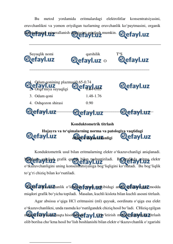  
 
 
Bu 
metod 
yordamida 
eritmalardagi 
elektrolitlar 
konsentratsiyasini, 
eruvchanlikni va yomon eriydigan tuzlarning eruvchanlik ko‘paytmasini, organik 
kislotalarning minerallanish darajasini aniqlash mumkin. 
 
 
Suyuqlik nomi  
 
 
qarshilik                ToS 
                                                                         O 
___________________________________________________________ 
 
1. Odam qonining plazmasi 
0.65-0.74 
2. Orqa miya suyuqligi 
 
0.64-0.65 
3. Odam qoni  
 
 
1.48-1.76 
4. Oshqozon shirasi  
 
0.90 
_____________________________________________________________ 
 
Konduktometrik titrlash 
Hujayra va to‘qimalarning norma va patologiya vaqtidagi 
elektr o‘tkazuvchanligi  
 
Konduktometrik usul bilan eritmalarning elektr o‘tkazuvchanligi aniqlanadi.  
Miqdoriy aniqlash grafik qurish bilan tushuntiriladi.  Bu grafikda eritma elektr 
o‘tkazuvchanligini uning konsentratsiyasiga bog‘liqligini ko‘rsatadi.  Bu bog‘liqlik 
to‘g‘ri chiziq bilan ko‘rsatiladi. 
 
  Elektr o‘tkazuvchanlik o‘lchanib, eritma tarkibidagi analiz qilinayotgan modda 
miqdori grafik bo‘yicha topiladi.  Masalan, kuchli kislota bilan kuchli asosni titrlash. 
 
Agar absissa o‘qiga HCl eritmasini (ml) quysak, oordinata o‘qiga esa elekt 
o‘tkazuvchanlikni, unda rasmda ko‘rsatilgandek chiziq hosil bo‘ladi.  CHiziq egilgan 
nuqtasi ekvivalent nuqta hisoblanadi.  
CHo‘ktirish metodi yordamida titrlash 
olib borilsa cho‘kma hosil bo‘lish boshlanishi bilan elektr o‘tkazuvchanlik o‘zgarishi 
