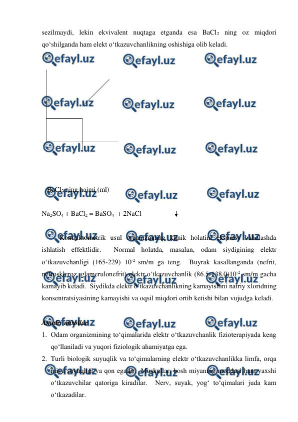 
 
sezilmaydi, lekin ekvivalent nuqtaga etganda esa BaCl2 ning oz miqdori 
qo‘shilganda ham elekt o‘tkazuvchanlikning oshishiga olib keladi. 
 
 
 
 
 
 
 
 
 
 
 
   BaCl2 ning hajmi (ml) 
 
Na2SO4 + BaCl2 = BaSO4  + 2NaCl 
 
 
Konduktometrik usul organizmning klinik holatini ekspress baholashda 
ishlatish effektlidir.  Normal holatda, masalan, odam siydigining elektr 
o‘tkazuvchanligi (165-229) 10-2 sm/m ga teng.  Buyrak kasallanganda (nefrit, 
nefroskleroz, glamerulonefrit) elektr o‘tkazuvchanlik (86.5-138.0)10-2 sm/m gacha 
kamayib ketadi.  Siydikda elektr o‘tkazuvchanlikning kamayishini natriy xloridning 
konsentratsiyasining kamayishi va oqsil miqdori ortib ketishi bilan vujudga keladi. 
 
Amaliy misollar 
1. Odam organizmining to‘qimalarida elektr o‘tkazuvchanlik fizioterapiyada keng 
qo‘llaniladi va yuqori fiziologik ahamiyatga ega. 
2. Turli biologik suyuqlik va to‘qimalarning elektr o‘tkazuvchanlikka limfa, orqa 
miya suyuqligi va qon egadir.  Muskullar, bosh miyannig moddasi ham yaxshi 
o‘tkazuvchilar qatoriga kiradilar.  Nerv, suyak, yog‘ to‘qimalari juda kam 
o‘tkazadilar. 

