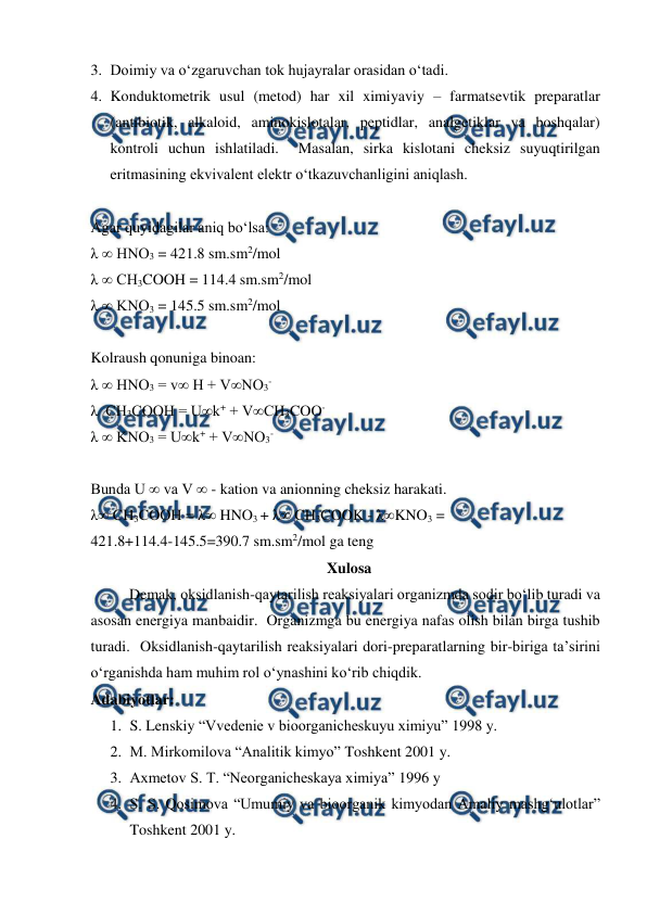  
 
3. Doimiy va o‘zgaruvchan tok hujayralar orasidan o‘tadi. 
4. Konduktometrik usul (metod) har xil ximiyaviy – farmatsevtik preparatlar 
(antibiotik, alkaloid, aminokislotalar, peptidlar, analgetiklar va boshqalar) 
kontroli uchun ishlatiladi.  Masalan, sirka kislotani cheksiz suyuqtirilgan 
eritmasining ekvivalent elektr o‘tkazuvchanligini aniqlash. 
 
Agar quyidagilar aniq bo‘lsa: 
λ ∞ HNO3 = 421.8 sm.sm2/mol 
λ ∞ CH3COOH = 114.4 sm.sm2/mol 
λ ∞ KNO3 = 145.5 sm.sm2/mol 
 
Kolraush qonuniga binoan: 
λ ∞ HNO3 = v∞ H + V∞NO3- 
λ  CH3COOH = U∞k+ + V∞CH3COO- 
λ ∞ KNO3 = U∞k+ + V∞NO3- 
 
Bunda U ∞ va V ∞ - kation va anionning cheksiz harakati. 
λ∞ CH3COOH = λ∞ HNO3 + λ∞ CH3COOK - λ∞KNO3 = 
421.8+114.4-145.5=390.7 sm.sm2/mol ga teng 
  Xulosa 
Demak, oksidlanish-qaytarilish reaksiyalari organizmda sodir bo‘lib turadi va 
asosan energiya manbaidir.  Organizmga bu energiya nafas olish bilan birga tushib 
turadi.  Oksidlanish-qaytarilish reaksiyalari dori-preparatlarning bir-biriga ta’sirini 
o‘rganishda ham muhim rol o‘ynashini ko‘rib chiqdik. 
Adabiyotlar: 
1. S. Lenskiy “Vvedenie v bioorganicheskuyu ximiyu” 1998 y. 
2. M. Mirkomilova “Analitik kimyo” Toshkent 2001 y. 
3. Axmetov S. T. “Neorganicheskaya ximiya” 1996 y 
4. S. S. Qosimova “Umumiy va bioorganik kimyodan Amaliy mashg‘ulotlar” 
Toshkent 2001 y. 
 
