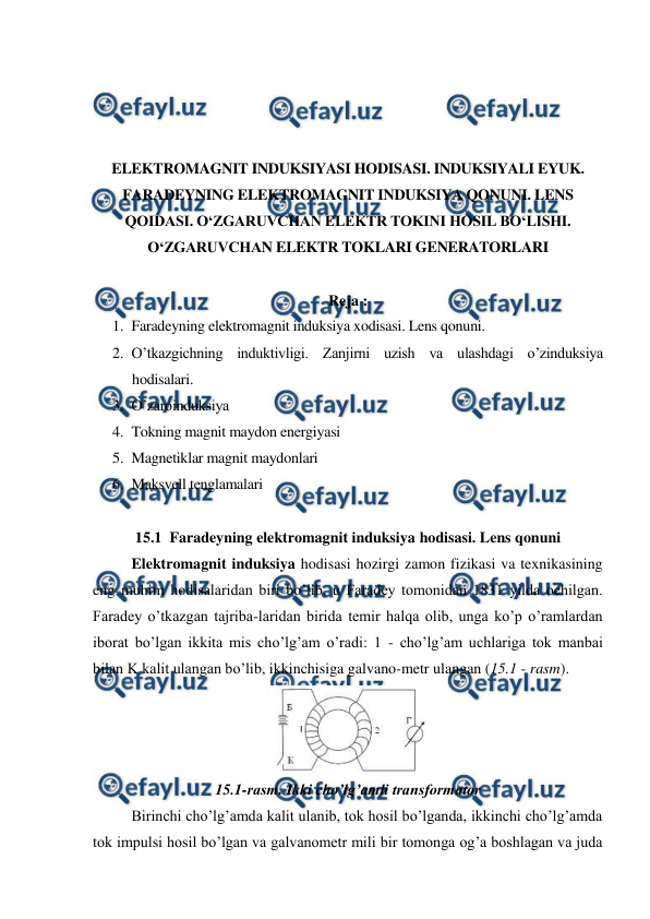  
 
 
 
 
 
ELEKTROMAGNIT INDUKSIYASI HODISASI. INDUKSIYALI EYUK. 
FARADEYNING ELEKTROMAGNIT INDUKSIYA QONUNI. LENS 
QOIDASI. O‘ZGARUVCHAN ELEKTR TOKINI HOSIL BO‘LISHI. 
O‘ZGARUVCHAN ELEKTR TOKLARI GENERATORLARI 
 
Reja : 
1. Faradeyning elektromagnit induksiya xodisasi. Lens qonuni. 
2. O’tkazgichning induktivligi. Zanjirni uzish va ulashdagi o’zinduksiya 
hodisalari. 
3. O’zaroinduksiya 
4. Tokning magnit maydon energiyasi 
5. Magnetiklar magnit maydonlari 
6. Maksvell tenglamalari 
 
15.1  Faradeyning elektromagnit induksiya hodisasi. Lens qonuni 
 
Elektromagnit induksiya hodisasi hozirgi zamon fizikasi va texnikasining 
eng muhim hodisalaridan biri bo’lib, u Faradey tomonidan 1831 yilda ochilgan. 
Faradey o’tkazgan tajriba-laridan birida temir halqa olib, unga ko’p o’ramlardan 
iborat bo’lgan ikkita mis cho’lg’am o’radi: 1 - cho’lg’am uchlariga tok manbai 
bilan K kalit ulangan bo’lib, ikkinchisiga galvano-metr ulangan (15.1 - rasm). 
 
15.1-rasm. Ikki cho’lg’amli transformator 
 
Birinchi cho’lg’amda kalit ulanib, tok hosil bo’lganda, ikkinchi cho’lg’amda 
tok impulsi hosil bo’lgan va galvanometr mili bir tomonga og’a boshlagan va juda 
