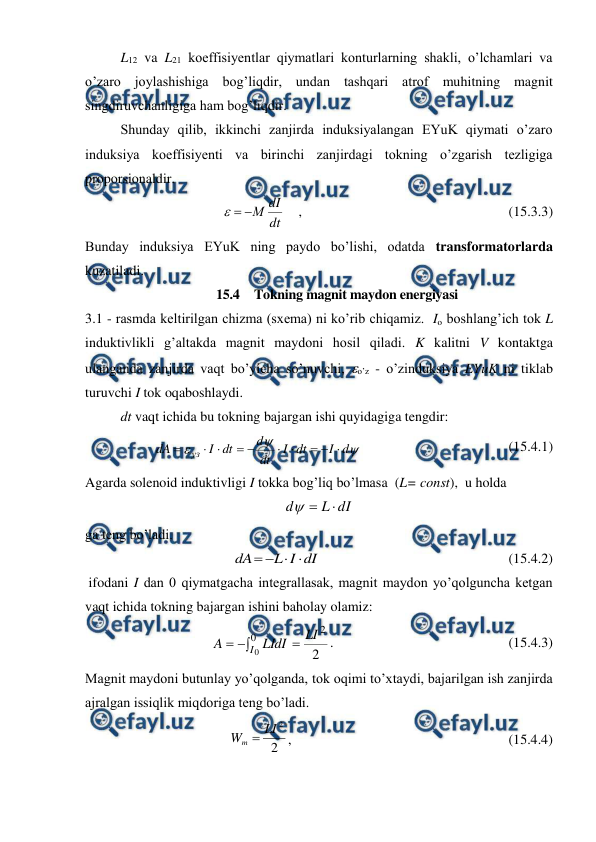  
 
 
L12 va L21 koeffisiyentlar qiymatlari konturlarning shakli, o’lchamlari va 
o’zaro joylashishiga bog’liqdir, undan tashqari atrof muhitning magnit 
singdiruvchanligiga ham bog’liqdir. 
 
Shunday qilib, ikkinchi zanjirda induksiyalangan EYuK qiymati o’zaro 
induksiya koeffisiyenti va birinchi zanjirdagi tokning o’zgarish tezligiga 
proporsionaldir. 
 
dt
dI
М



    ,                                                           (15.3.3) 
Bunday induksiya EYuK ning paydo bo’lishi, odatda transformatorlarda 
kuzatiladi. 
15.4  Tokning magnit maydon energiyasi 
3.1 - rasmda keltirilgan chizma (sxema) ni ko’rib chiqamiz.  Io boshlang’ich tok L 
induktivlikli g’altakda magnit maydoni hosil qiladi. K kalitni V kontaktga 
ulanganda zanjirda vaqt bo’yicha so’nuvchi, o’z - o’zinduksiya EYuK ni tiklab 
turuvchi I tok oqaboshlaydi. 
 
dt vaqt ichida bu tokning bajargan ishi quyidagiga tengdir: 



d
I
dt
I
dt
d
dt
I
dA
уз










                                          (15.4.1) 
Agarda solenoid induktivligi I tokka bog’liq bo’lmasa  (L= const),  u holda 
dI
L
d



 
ga teng bo’ladi.  
 
 
dI
I
L
dA




                                                      (15.4.2) 
 ifodani I dan 0 qiymatgacha integrallasak, magnit maydon yo’qolguncha ketgan 
vaqt ichida tokning bajargan ishini baholay olamiz: 




0
2
0
2
I
LI
LIdI
A
.                                                  (15.4.3) 
Magnit maydoni butunlay yo’qolganda, tok oqimi to’xtaydi, bajarilgan ish zanjirda 
ajralgan issiqlik miqdoriga teng bo’ladi. 
 
2
2
LI
Wm 
,                                                              (15.4.4) 
