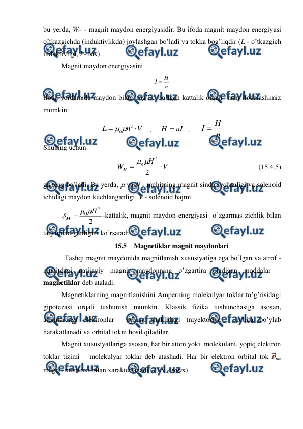  
 
bu yerda, Wm - magnit maydon energiyasidir. Bu ifoda magnit maydon energiyasi 
o’tkazgichda (induktivlikda) joylashgan bo’ladi va tokka bog’liqdir (L - o’tkazgich 
induktivligi, I - tok).  
 
Magnit maydon energiyasini 
n
H
I 
 
ifoda yordamida maydon bilan bog’liq bo’lgan kattalik orqali  ham ifodalashimiz 
mumkin: 
V
n
L


2
0

   ,     
nI
H 
  ,      
n
H
I 
 
Shuning uchun: 
 
V
Н
WM


2
2
0

                                                  (15.4.5) 
ga teng bo’ladi. Bu yerda,  va N - muhitning magnit sindiruvchanligi va solenoid 
ichidagi maydon kuchlanganligi, V - solenoid hajmi. 
 
2
2
0 Н
M




-kattalik, magnit maydon energiyasi  o’zgarmas zichlik bilan 
taqsimlan-ganligini ko’rsatadi.  
15.5  Magnetiklar magnit maydonlari 
            Tashqi magnit maydonida magnitlanish xususiyatiga ega bo’lgan va atrof - 
muhitdagi natijaviy magnit maydonning o’zgartira oladigan moddalar – 
magnetiklar deb ataladi. 
 
Magnetiklarning magnitlanishini Amperning molekulyar toklar to’g’risidagi 
gipotezasi orqali tushunish mumkin. Klassik fizika tushunchasiga asosan, 
atomlardagi elektronlar  aylana shaklidagi trayektoriya – orbita bo’ylab 
harakatlanadi va orbital tokni hosil qiladilar. 
 
Magnit xususiyatlariga asosan, har bir atom yoki  molekulani, yopiq elektron 
toklar tizimi – molekulyar toklar deb atashadi. Har bir elektron orbital tok 
me 
magnit momenti bilan xarakterlanadi (15.9 - rasm). 
