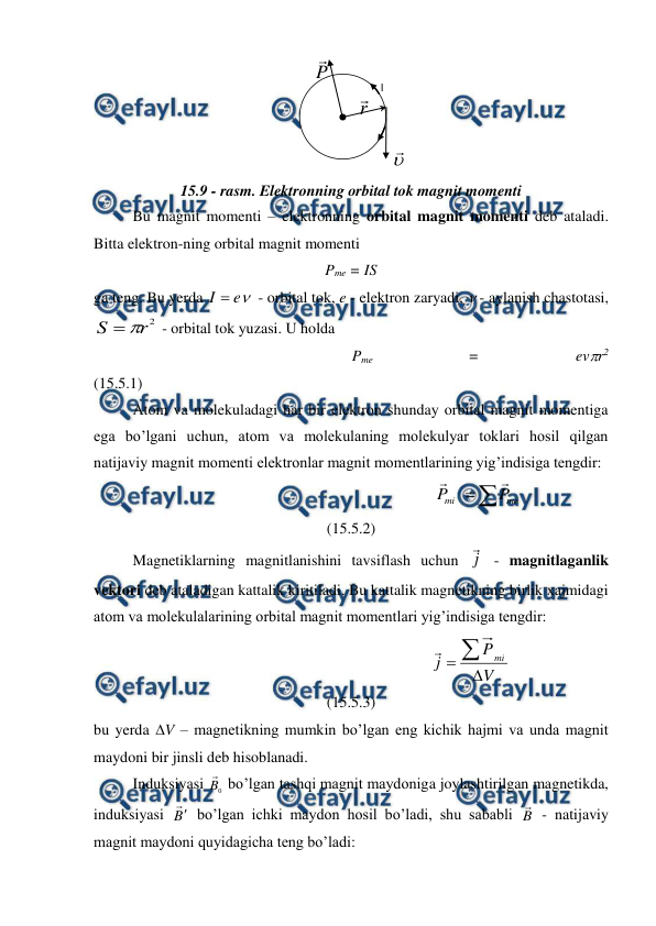  
 
 
15.9 - rasm. Elektronning orbital tok magnit momenti 
Bu magnit momenti – elektronning orbital magnit momenti deb ataladi. 
Bitta elektron-ning orbital magnit momenti 
Pme = IS 
ga teng. Bu yerda 

e
I 
 - orbital tok, e - elektron zaryadi,  - aylanish chastotasi, 
2
r
S


 - orbital tok yuzasi. U holda 
                                                                   Pme 
= 
evr2             
(15.5.1) 
 
Atom va molekuladagi har bir elektron shunday orbital magnit momentiga 
ega bo’lgani uchun, atom va molekulaning molekulyar toklari hosil qilgan 
natijaviy magnit momenti elektronlar magnit momentlarining yig’indisiga tengdir: 
                                                                  


me
mi
P
P


                                   
(15.5.2) 
 
Magnetiklarning magnitlanishini tavsiflash uchun j

 - magnitlaganlik 
vektori deb ataladigan kattalik kiritiladi. Bu kattalik magnetikning birlik xajmidagi 
atom va molekulalarining orbital magnit momentlari yig’indisiga tengdir: 
                                                              
V
P
j
mi



                                      
(15.5.3) 
bu yerda V – magnetikning mumkin bo’lgan eng kichik hajmi va unda magnit 
maydoni bir jinsli deb hisoblanadi. 
 
Induksiyasi 
0
B
 bo’lgan tashqi magnit maydoniga joylashtirilgan magnetikda, 
induksiyasi B
 bo’lgan ichki maydon hosil bo’ladi, shu sababli B
 - natijaviy 
magnit maydoni quyidagicha teng bo’ladi: 


 
I 
me
P

 
r

 
