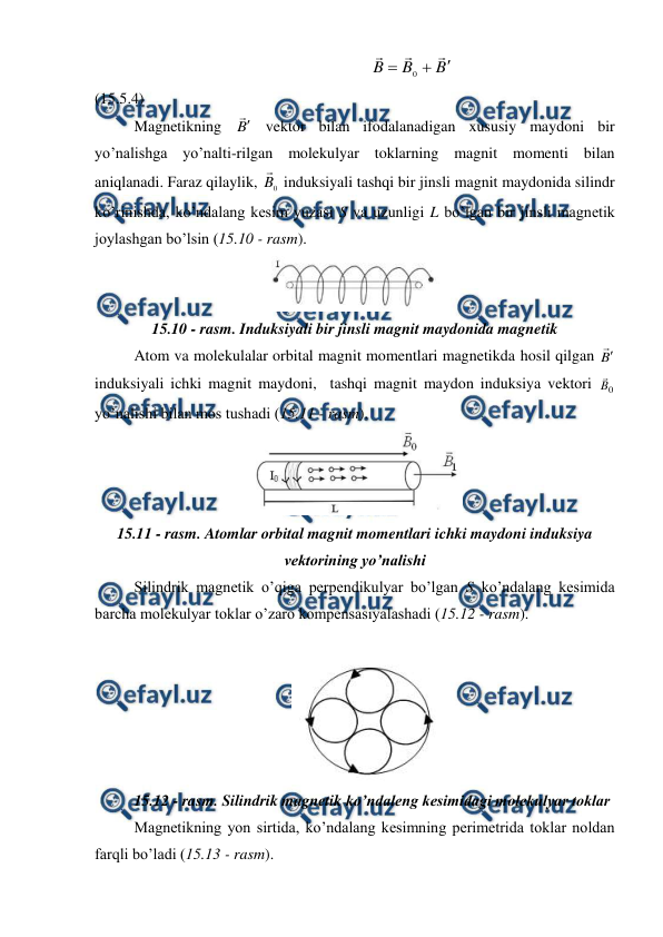  
 
                                                                    
B
B
B






0
                                         
(15.5.4) 
 
Magnetikning B
 vektor bilan ifodalanadigan xususiy maydoni bir 
yo’nalishga yo’nalti-rilgan molekulyar toklarning magnit momenti bilan 
aniqlanadi. Faraz qilaylik, 
0
B

 induksiyali tashqi bir jinsli magnit maydonida silindr 
ko’rinishda, ko’ndalang kesim yuzasi S va uzunligi L bo’lgan bir jinsli magnetik 
joylashgan bo’lsin (15.10 - rasm). 
 
15.10 - rasm. Induksiyali bir jinsli magnit maydonida magnetik 
Atom va molekulalar orbital magnit momentlari magnetikda hosil qilgan B
 
induksiyali ichki magnit maydoni,  tashqi magnit maydon induksiya vektori 
0
B
 
yo’nalishi bilan mos tushadi (15.11 - rasm). 
 
15.11 - rasm. Atomlar orbital magnit momentlari ichki maydoni induksiya 
vektorining yo’nalishi 
 
Silindrik magnetik o’qiga perpendikulyar bo’lgan S ko’ndalang kesimida 
barcha molekulyar toklar o’zaro kompensasiyalashadi (15.12 - rasm). 
 
 
15.12 - rasm. Silindrik magnetik ko’ndaleng kesimidagi molekulyar toklar 
Magnetikning yon sirtida, ko’ndalang kesimning perimetrida toklar noldan 
farqli bo’ladi (15.13 - rasm). 
