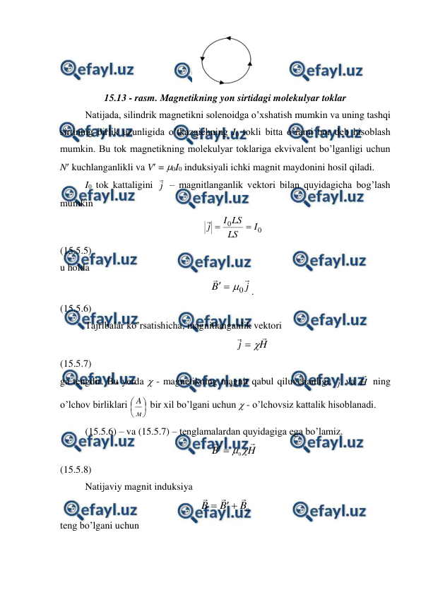  
 
 
15.13 - rasm. Magnetikning yon sirtidagi molekulyar toklar 
 
Natijada, silindrik magnetikni solenoidga o’xshatish mumkin va uning tashqi 
sirtining birlik uzunligida o’tkazgichning I0 tokli bitta o’rami bor deb hisoblash 
mumkin. Bu tok magnetikning molekulyar toklariga ekvivalent bo’lganligi uchun 
N kuchlanganlikli va V = 0I0 induksiyali ichki magnit maydonini hosil qiladi. 
 
I0 tok kattaligini j
 – magnitlanganlik vektori bilan quyidagicha bog’lash 
mumkin 
                                                          
0
0
I
LS
LS
I
j



                                                 
(15.5.5) 
u holda 
                                                            
j
B


0



.                                               
(15.5.6) 
 
Tajribalar ko’rsatishicha, magnitlanganlik vektori 
                                                                   
H
j




                                                  
(15.5.7) 
ga tengdir. Bu yerda  - magnetikning magnit qabul qiluvchanligi, j
 va H
 ning 
o’lchov birliklari 






м
A  bir xil bo’lgani uchun  - o’lchovsiz kattalik hisoblanadi. 
 
(15.5.6) – va (15.5.7) – tenglamalardan quyidagiga ega bo’lamiz. 
                                                             
H
B



0


                                           
(15.5.8) 
 
Natijaviy magnit induksiya 
0
B
B
B






    
teng bo’lgani uchun 
