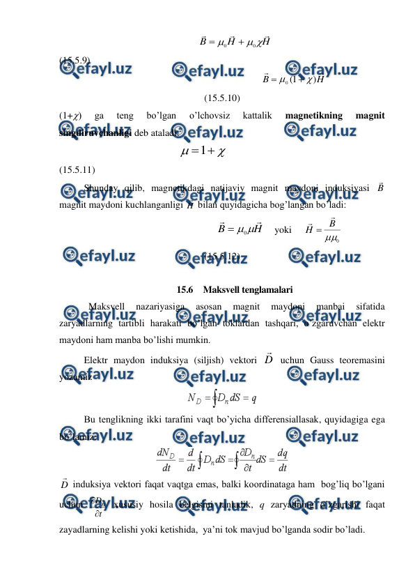  
 
                                                         
H
H
B






0
0


                                           
(15.5.9) 
                                                           
H
B


)
1
(
0




                                     
(15.5.10) 
(1+) 
ga 
teng 
bo’lgan 
o’lchovsiz 
kattalik 
magnetikning 
magnit 
singdiruvchanligi deb ataladi: 
                                                 



1
                                                              
(15.5.11) 
 
Shunday qilib, magnetikdagi natijaviy magnit maydoni induksiyasi B

 
magnit maydoni kuchlanganligi H
 bilan quyidagicha bog’langan bo’ladi: 
                                               
H
B



0

    yoki     
0

B
H



                              
(15.5.12) 
 
15.6  Maksvell tenglamalari 
            Maksvell 
nazariyasiga 
asosan 
magnit 
maydoni 
manbai 
sifatida 
zaryadlarning tartibli harakati bo’lgan toklardan tashqari, o’zgaruvchan elektr 
maydoni ham manba bo’lishi mumkin. 
 
Elektr maydon induksiya (siljish) vektori D

 uchun Gauss teoremasini 
yozamiz 
 
 
Bu tenglikning ikki tarafini vaqt bo’yicha differensiallasak, quyidagiga ega 
bo’lamiz: 
 
D

 induksiya vektori faqat vaqtga emas, balki koordinataga ham  bog’liq bo’lgani 
uchun 
t
Dn


 xususiy hosila belgisini tanladik, q zaryadning o’zgarishi faqat 
zayadlarning kelishi yoki ketishida,  ya’ni tok mavjud bo’lganda sodir bo’ladi. 
