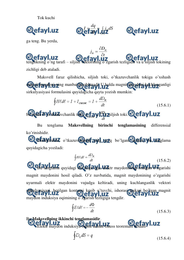  
 
Tok kuchi 



)
(s
ndS
j
dt
dq
I
   
ga teng. Bu yerda,  
t
D
j
n
n



   
tenglikning o’ng tarafi – siljish vektorining o’zgarish tezligidir va u siljish tokining 
zichligi deb ataladi. 
 
Maksvell faraz qilishicha, siljish toki, o’tkazuvchanlik tokiga o’xshash 
magnit maydoni-ning manbai hisoblanadi. U holda magnit maydoni kuchlanganligi 
sirkulyasiyasi formulasini quyidagicha qayta yozish mumkin: 
                                              (15.6.1) 
bu yerda I - o’tkazuvchanlik toki, 
dt
dD
I
n
силж 
 siljish toki. 
 
Bu 
tenglama 
Maksvellning 
birinchi 
tenglamasining 
differensial 
ko’rinishidir. 
 
Dielektrikda, o’tkazuvchanlik toki yo’q bo’lgani uchun, bu tenglama 
quyidagicha yoziladi: 
                                                         (15.6.2) 
Bu tenglama quyidagi ma’noga ega: elektr maydonining istalgan o’zgarishi 
magnit maydonini hosil qiladi. O’z navbatida, magnit maydonining o’zgarishi 
uyurmali elektr maydonini vujudga keltiradi, uning kuchlanganlik vektori 
sirkulyasiyasi, berilgan konturni kesib o’tuvchi, ishorasi teskari bo’lgan magnit 
maydon induksiya oqimining o’zgarish tezligiga tengdir. 
                                                         (15.6.3) 
Bu Maksvellning ikkinchi tenglamasidir. 
 
Elektr maydon induksiya oqimi uchun Gauss teoremasi ifodasi 
                                                           (15.6.4) 
