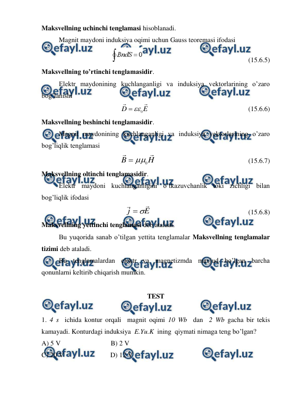  
 
Maksvellning uchinchi tenglamasi hisoblanadi. 
 
Magnit maydoni induksiya oqimi uchun Gauss teoremasi ifodasi 
                                                              (15.6.5) 
Maksvellning to’rtinchi tenglamasidir. 
 
Elektr maydonining kuchlanganligi va induksiya vektorlarining o’zaro 
bog’lanishi 
    
E
D


0


                                                          (15.6.6) 
Maksvellning beshinchi tenglamasidir. 
 
Magnit maydonining kuchlanganligi va induksiya vektorlarining o’zaro 
bog’liqlik tenglamasi 
H
B


0


                                                      (15.6.7) 
Maksvellning oltinchi tenglamasidir. 
 
Elektr maydoni kuchlanganligini o’tkazuvchanlik toki zichligi bilan 
bog’liqlik ifodasi 
E
j




                                                         (15.6.8) 
Maksvellning yettinchi tenglamasi deb ataladi. 
 
Bu yuqorida sanab o’tilgan yettita tenglamalar Maksvellning tenglamalar 
tizimi deb ataladi. 
 
Bu tenglamalardan elektr va magnetizmda mavjud bo’lgan barcha 
qonunlarni keltirib chiqarish mumkin. 
 
TEST  
 
1. 4 s  ichida kontur orqali  magnit oqimi 10 Wb  dan  2 Wb gacha bir tekis 
kamayadi. Konturdagi induksiya  E.Yu.K  ining  qiymati nimaga teng bo’lgan? 
A) 5 V 
 
 
B) 2 V 
C) 20 V 
                    D) 12 V 
 
 
