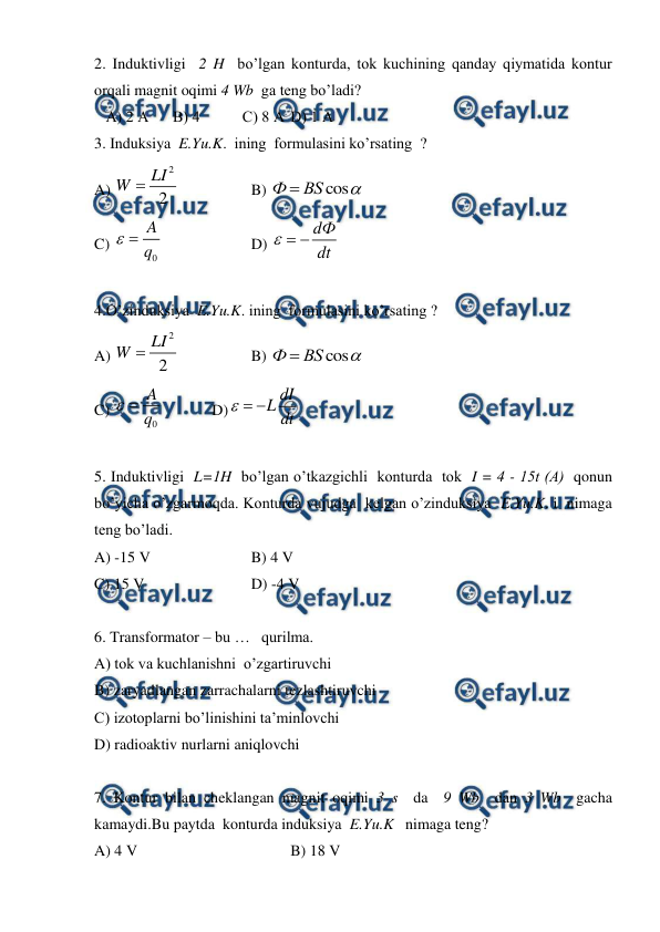  
 
2. Induktivligi  2 H  bo’lgan konturda, tok kuchining qanday qiymatida kontur 
orqali magnit oqimi 4 Wb  ga teng bo’ladi? 
   A) 2 А 
B) 4           C) 8 А D) 1 А 
 
3. Induksiya  E.Yu.K.  ining  formulasini ko’rsating  ? 
A) 
2
2
LI
W 
 
 
B) 
cos
Ф
ВS


 
C) 
0
A
q

  
 
D) 
dФ
dt

 
 
4.O’zinduksiya  E.Yu.K. ining  formulasini ko’rsating ? 
A) 
2
2
LI
W 
 
 
B) 
cos
Ф
ВS


 
C) 
0
A
q

  
D)
dI
L dt

 
 
 
5. Induktivligi  L=1H  bo’lgan o’tkazgichli  konturda  tok  I = 4 - 15t (А)  qonun  
bo’yicha o’zgarmoqda. Konturda vujudga  kelgan o’zinduksiya  E.Yu.K. i  nimaga 
teng bo’ladi. 
A) -15 V 
 
 
B) 4 V 
C) 15 V 
 
 
D) -4 V 
 
6. Transformator – bu …   qurilma. 
A) tok va kuchlanishni  o’zgartiruvchi   
B) zaryadlangan zarrachalarni tezlashtiruvchi  
C) izotoplarni bo’linishini ta’minlovchi  
D) radioaktiv nurlarni aniqlovchi   
 
7. Kontur bilan cheklangan magnit oqimi 3 s  da  9 Wb  dan 3 Wb  gacha  
kamaydi.Bu paytda  konturda induksiya  E.Yu.K   nimaga teng? 
A) 4 V 
 
 
 
B) 18 V 
 
