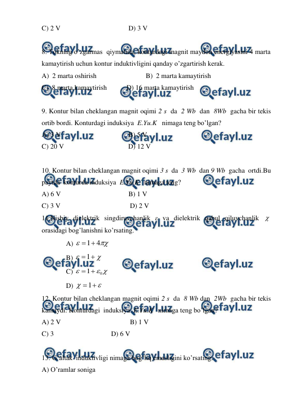  
 
C) 2 V 
 
 
 
D) 3 V 
 
 
8. Tokning o’zgarmas  qiymatida, konturdagi magnit maydon energiyasini 4 marta 
kamaytirish uchun kontur induktivligini qanday o’zgartirish kerak. 
A)  2 marta oshirish 
 
 
B)  2 marta kamaytirish  
C)  8 marta kamaytirish           D) 16 marta kamaytirish  
 
9. Kontur bilan cheklangan magnit oqimi 2 s  da  2 Wb  dan  8Wb  gacha bir tekis 
ortib bordi. Konturdagi induksiya  E.Yu.K   nimaga teng bo’lgan? 
A) 3 V 
 
 
 
B) 5 V 
C) 20 V 
 
 
          D) 12 V 
 
10. Kontur bilan cheklangan magnit oqimi 3 s  da  3 Wb  dan 9 Wb  gacha  ortdi.Bu 
paytda  konturda induksiya  E.Yu.K   nimaga teng? 
A) 6 V 
 
 
 
B) 1 V 
C) 3 V 
 
 
           D) 2 V 
11.Nisbiy dielektrik singdiruvchanlik ε va dielektrik qabul qiluvchanlik  
orasidagi bog’lanishni ko’rsating. 
A) 
1
4



 
B) 
1



 
C) 
0
1



 
D) 
1



 
12. Kontur bilan cheklangan magnit oqimi 2 s  da  8 Wb dan  2Wb  gacha bir tekis 
kamaydi. Konturdagi  induksiya  E.Yu.K   nimaga teng bo’lgan? 
A) 2 V 
 
 
           B) 1 V 
C) 3   
 
 
D) 6 V 
 
13. G’altak  induktivligi nimaga bog’liq emasligini ko’rsating: 
A) O’ramlar soniga  
