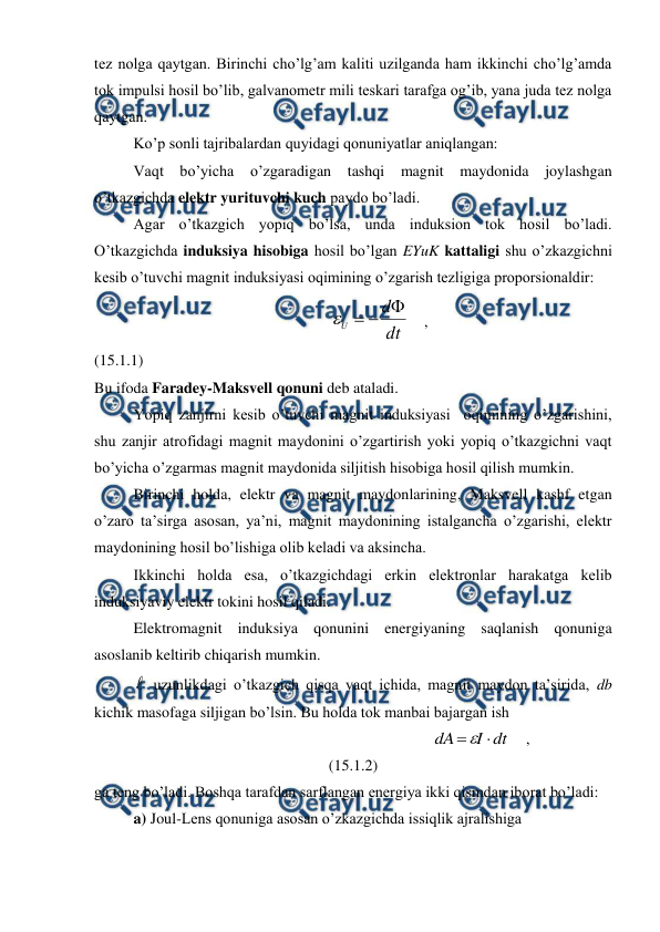  
 
tez nolga qaytgan. Birinchi cho’lg’am kaliti uzilganda ham ikkinchi cho’lg’amda 
tok impulsi hosil bo’lib, galvanometr mili teskari tarafga og’ib, yana juda tez nolga 
qaytgan. 
 
Ko’p sonli tajribalardan quyidagi qonuniyatlar aniqlangan: 
 
Vaqt bo’yicha o’zgaradigan tashqi magnit maydonida joylashgan 
o’tkazgichda elektr yurituvchi kuch paydo bo’ladi. 
 
Agar o’tkazgich yopiq bo’lsa, unda induksion tok hosil bo’ladi. 
O’tkazgichda induksiya hisobiga hosil bo’lgan EYuK kattaligi shu o’zkazgichni 
kesib o’tuvchi magnit induksiyasi oqimining o’zgarish tezligiga proporsionaldir: 
                                                             
dt
d
U




    ,                                                    
(15.1.1) 
Bu ifoda Faradey-Maksvell qonuni deb ataladi. 
 
Yopiq zanjirni kesib o’tuvchi magnit induksiyasi  oqimining o’zgarishini, 
shu zanjir atrofidagi magnit maydonini o’zgartirish yoki yopiq o’tkazgichni vaqt 
bo’yicha o’zgarmas magnit maydonida siljitish hisobiga hosil qilish mumkin. 
 
Birinchi holda, elektr va magnit maydonlarining, Maksvell kashf etgan 
o’zaro ta’sirga asosan, ya’ni, magnit maydonining istalgancha o’zgarishi, elektr 
maydonining hosil bo’lishiga olib keladi va aksincha. 
 
Ikkinchi holda esa, o’tkazgichdagi erkin elektronlar harakatga kelib 
induksiyaviy elektr tokini hosil qiladi. 
 
Elektromagnit induksiya qonunini energiyaning saqlanish qonuniga 
asoslanib keltirib chiqarish mumkin. 
 
 uzunlikdagi o’tkazgich qisqa vaqt ichida, magnit maydon ta’sirida, db 
kichik masofaga siljigan bo’lsin. Bu holda tok manbai bajargan ish 
                                                                  
dt
I
dA


    ,                                  
(15.1.2) 
ga teng bo’ladi. Boshqa tarafdan sarflangan energiya ikki qismdan iborat bo’ladi: 
 
a) Joul-Lens qonuniga asosan o’zkazgichda issiqlik ajralishiga 
