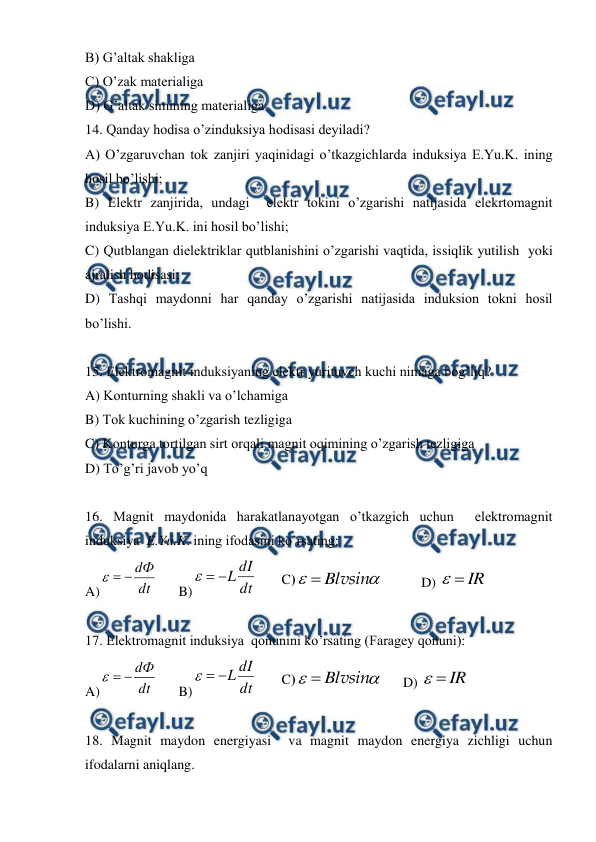  
 
B) G’altak shakliga  
C) O’zak materialiga    
D) G’altak simining materialiga   
14. Qanday hodisa o’zinduksiya hodisasi deyiladi? 
A) O’zgaruvchan tok zanjiri yaqinidagi o’tkazgichlarda induksiya E.Yu.K. ining 
hosil bo’lishi; 
B) Elektr zanjirida, undagi  elektr tokini o’zgarishi natijasida elekrtomagnit 
induksiya E.Yu.K. ini hosil bo’lishi; 
C) Qutblangan dielektriklar qutblanishini o’zgarishi vaqtida, issiqlik yutilish  yoki 
ajralish hodisasi; 
D) Tashqi maydonni har qanday o’zgarishi natijasida induksion tokni hosil 
bo’lishi. 
 
15. Elektromagnit induksiyaning elektr yurituvch kuchi nimaga bog’liq? 
A) Konturning shakli va o’lchamiga  
B) Tok kuchining o’zgarish tezligiga  
C) Konturga tortilgan sirt orqali magnit oqimining o’zgarish tezligiga  
D) To’g’ri javob yo’q  
 
16. Magnit maydonida harakatlanayotgan o’tkazgich uchun  elektromagnit  
induksiya  E.Yu.K. ining ifodasini ko’rsating: 
A)
dt
dФ



      B)
dt
dI
L



       
C)
vsin


Bl
 
     D) IR
 
 
17. Elektromagnit induksiya  qonunini ko’rsating (Faragey qonuni): 
A)
dt
dФ



      B)
dt
dI
L



       
C)
vsin


Bl
      D) IR
 
 
18. Magnit maydon energiyasi  va magnit maydon energiya zichligi uchun 
ifodalarni aniqlang.  
