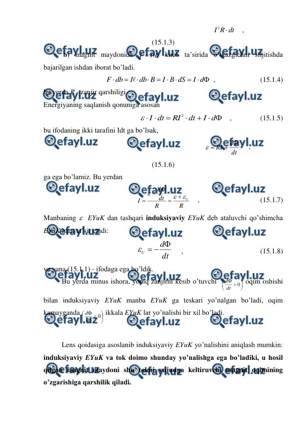  
 
                                                                         
dt
R
I

2
    ,                                  
(15.1.3) 
           b) magnit maydonida 
B
I
F


 kuch ta’sirida o’tkazgichni siljitishda 
bajarilgan ishdan iborat bo’ladi. 
 










d
I
dS
В
I
B
db
I
db
F

  ,                         (15.1.4) 
bu yerda R - zanjir qarshiligi. 
Energiyaning saqlanish qonuniga asosan  
 







d
I
dt
RI
dt
I
2

    ,                (15.1.5) 
bu ifodaning ikki tarafini Idt ga bo’lsak,  
                                                                        
dt
d
RI




     ,                               
(15.1.6) 
ga ega bo’lamiz. Bu yerdan 
R
R
dt
d
I
U








    ,                                  (15.1.7) 
Manbaning   EYuK dan tashqari induksiyaviy EYuK deb ataluvchi qo’shimcha 
EYuK ham ta’sir etadi: 
dt
d
U




     ,                                           (15.1.8) 
va yana (15.1.1) - ifodaga ega bo’ldik. 
 
Bu yerda minus ishora, yopiq zanjirni kesib o’tuvchi  








0
dt
d
 oqim oshishi 
bilan induksiyaviy EYuK manba EYuK ga teskari yo’nalgan bo’ladi, oqim 
kamayganda 








0
dt
d
 ikkala EYuK lar yo’nalishi bir xil bo’ladi.  
 
 
Lens qoidasiga asoslanib induksiyaviy EYuK yo’nalishini aniqlash mumkin: 
induksiyaviy EYuK va tok doimo shunday yo’nalishga ega bo’ladiki, u hosil 
qilgan magnit maydoni shu tokni vujudga keltiruvchi magnit oqimining 
o’zgarishiga qarshilik qiladi. 
