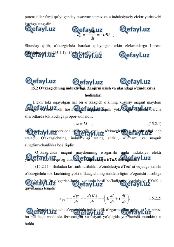  
 
potensiallar farqi qo’yilganday tasavvur etamiz va u induksiyaviy elektr yurituvchi 
kuchga teng-dir.  
    

B
dt
d
U







  . 
Shunday qilib, o’tkazgichda harakat qilayotgan erkin elektronlarga Lorens 
kuchining ta’siri (15.1.1) - ifodasiga olib keladi. 
 
 
 
 
15.2 O’tkazgichning induktivligi. Zanjirni uzish va ulashdagi o’zinduksiya 
hodisalari 
        Elektr toki oqayotgan har bir o’tkazgich o’zining xususiy magnit maydoni 
ta’sirida bo’ladi. Tok hosil qilgan magnit oqimi yoki oqim tutilishi, barcha 
sharoitlarda tok kuchiga propor-sionaldir: 
 
 = LI     ,                                                      (15.2.1) 
bu yerda L - proporsionallik koeffisiyenti - o’tkazgichning induktivligi deb 
ataladi. O’tkazgichning induktivligi uning shakli, o’lchami va 
magnit 
singdiruvchanlikka bog’liqdir. 
 
O’tkazgichda magnit maydonining o’zgarishi unda induksiya elektr 
yurituvchi kuchini qo’zg’atadi va u o’zinduksiya EYuK deb ataladi. 
 
(15.2.1) – ifodadan ko’rinib turibdiki, o’zinduksiya EYuK ni vujudga kelishi 
o’tkazgichda tok kuchining yoki o’tkazgichning induktivligini o’zgarishi hisobiga 
sodir bo’ladi. Bu o’zgarish-larda, konturda hosil bo’ladigan o’zinduksiya EYuK   
quyidagiga tengdir: 
 













dt
dL
I
dt
dI
L
dt
IL
d
dt
d
уз
)
(


,                  (15.2.2) 
           Agarda tok kuchi o’zgarishida induktivlik o’zgarmasdan qolsa    (L = const, 
bu hol faqat moddada ferromagnit xususiyati yo’qligida yuz berishi mumkin), u 
holda 
