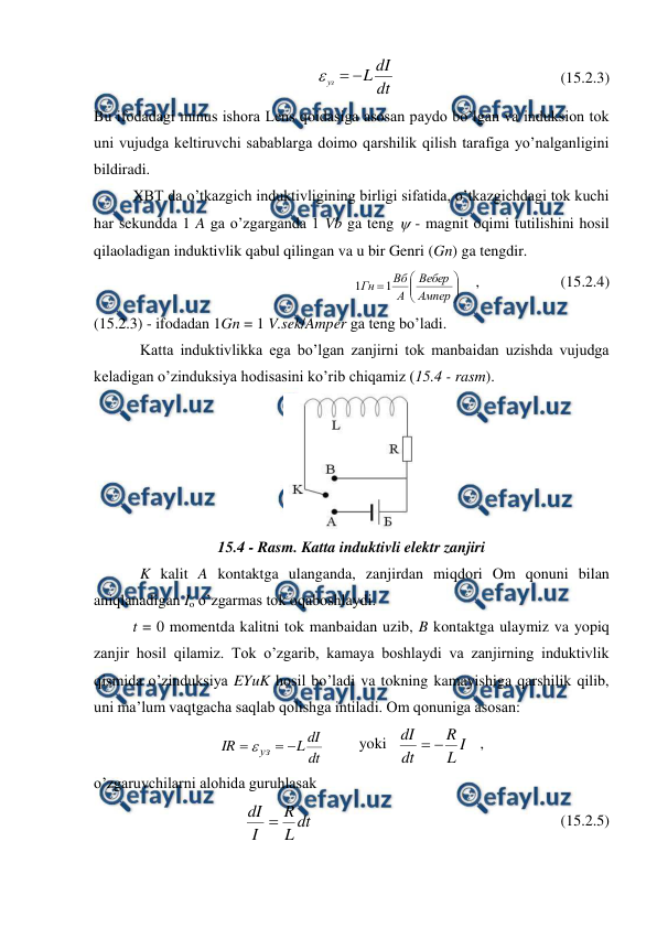  
 
dt
dI
L
уз



                                           (15.2.3) 
Bu ifodadagi minus ishora Lens qoidasiga asosan paydo bo’lgan va induksion tok 
uni vujudga keltiruvchi sabablarga doimo qarshilik qilish tarafiga yo’nalganligini 
bildiradi.  
 
XBT da o’tkazgich induktivligining birligi sifatida, o’tkazgichdagi tok kuchi 
har sekundda 1 A ga o’zgarganda 1 Vb ga teng  - magnit oqimi tutilishini hosil 
qilaoladigan induktivlik qabul qilingan va u bir Genri (Gn) ga tengdir.  









Ампер
Вебер
А
Вб
Гн
1
1
    ,                     (15.2.4) 
(15.2.3) - ifodadan 1Gn = 1 V.sek/Amper ga teng bo’ladi.  
            Katta induktivlikka ega bo’lgan zanjirni tok manbaidan uzishda vujudga 
keladigan o’zinduksiya hodisasini ko’rib chiqamiz (15.4 - rasm). 
 
15.4 - Rasm. Katta induktivli elektr zanjiri 
            K kalit A kontaktga ulanganda, zanjirdan miqdori Om qonuni bilan 
aniqlanadigan Io o’zgarmas tok oqaboshlaydi. 
 
t = 0 momentda kalitni tok manbaidan uzib, B kontaktga ulaymiz va yopiq 
zanjir hosil qilamiz. Tok o’zgarib, kamaya boshlaydi va zanjirning induktivlik 
qismida o’zinduksiya EYuK hosil bo’ladi va tokning kamayishiga qarshilik qilib, 
uni ma’lum vaqtgacha saqlab qolishga intiladi. Om qonuniga asosan: 
dt
dI
L
IR
уз



         yoki   
I
L
R
dt
dI


   , 
o’zgaruvchilarni alohida guruhlasak 
 
 
dt
L
R
I
dI 
                                                                (15.2.5) 
