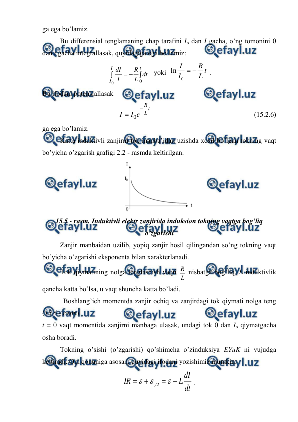  
 
ga ega bo’lamiz. 
 
Bu differensial tenglamaning chap tarafini Io dan I gacha, o’ng tomonini 0 
dan t gacha integrallasak, quyidagiga ega bo’lamiz: 
 



I
I
t
dt
L
R
I
dI
0
0
   yoki  
t
L
R
I
I


0
ln
 . 
Bu ifodani potensiallasak  
 
t
L
R
e
I
I


0
                                                           (15.2.6) 
ga ega bo’lamiz. 
 
Katta induktivli zanjirni tok manba’idan uzishda xosil bo’lgan tokning vaqt 
bo’yicha o’zgarish grafigi 2.2 - rasmda keltirilgan. 
 
15.5 - rasm. Induktivli elektr zanjirida induksion tokning vaqtga bog’liq 
o’zgarishi 
 
Zanjir manbaidan uzilib, yopiq zanjir hosil qilingandan so’ng tokning vaqt 
bo’yicha o’zgarishi eksponenta bilan xarakterlanadi.  
 
Tok qiymatining nolga tenglashish vaqti 
L
R  nisbatga bog’liq, L induktivlik 
qancha katta bo’lsa, u vaqt shuncha katta bo’ladi. 
            Boshlang’ich momentda zanjir ochiq va zanjirdagi tok qiymati nolga teng 
(15.6 - rasm). 
t = 0 vaqt momentida zanjirni manbaga ulasak, undagi tok 0 dan Io qiymatgacha 
osha boradi.  
 
Tokning o’sishi (o’zgarishi) qo’shimcha o’zinduksiya EYuK ni vujudga 
keltiradi. Om qonuniga asosan, quyidagi ifodani yozishimiz mumkin: 
dt
dI
L
IR
уз







 . 
