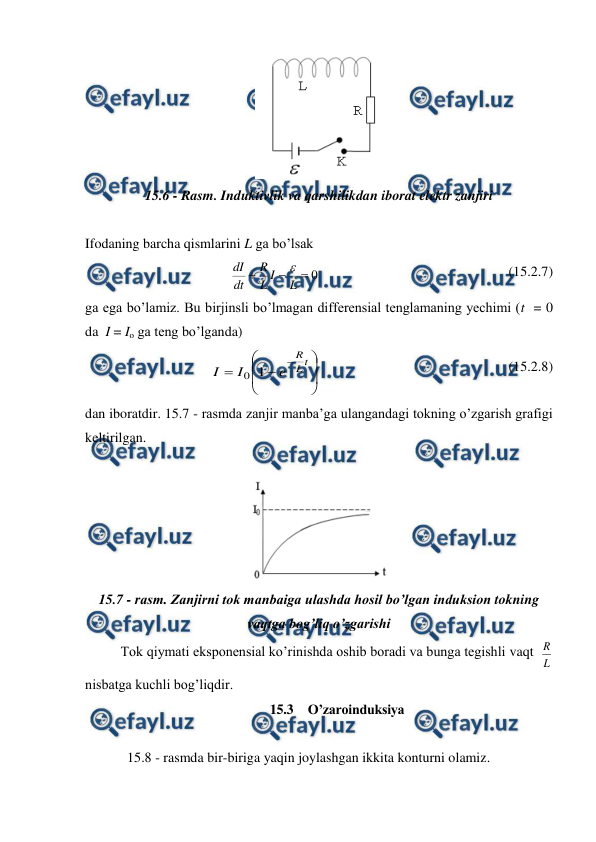  
 
 
15.6 - Rasm. Induktivlik va qarshilikdan iborat elektr zanjiri 
 
Ifodaning barcha qismlarini L ga bo’lsak 
0



L
I
L
R
dt
dI

                                                      (15.2.7) 
ga ega bo’lamiz. Bu birjinsli bo’lmagan differensial tenglamaning yechimi (t  = 0  
da  I = Io ga teng bo’lganda) 
 











t
L
R
e
I
I
1
0
                                                      (15.2.8) 
dan iboratdir. 15.7 - rasmda zanjir manba’ga ulangandagi tokning o’zgarish grafigi 
keltirilgan. 
 
 
15.7 - rasm. Zanjirni tok manbaiga ulashda hosil bo’lgan induksion tokning 
vaqtga bog’liq o’zgarishi 
 
Tok qiymati eksponensial ko’rinishda oshib boradi va bunga tegishli vaqt  
L
R   
nisbatga kuchli bog’liqdir. 
15.3  O’zaroinduksiya 
 
            15.8 - rasmda bir-biriga yaqin joylashgan ikkita konturni olamiz.  
