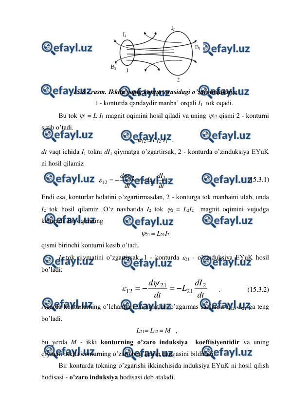  
 
 
15.8 - rasm. Ikkita yopiq kontur orasidagi o’zaroinduksiya 
1 - konturda qandaydir manba’ orqali I1  tok oqadi. 
 
Bu tok 1 = L1I1 magnit oqimini hosil qiladi va uning 12 qismi 2 - konturni 
sizib o’tadi. 
12 = L12·I1    , 
dt vaqt ichida I1 tokni dI1 qiymatga o’zgartirsak, 2 - konturda o’zinduksiya EYuK 
ni hosil qilamiz 
dt
dI
L
dt
d
1
12
12
12






.                                              (15.3.1) 
Endi esa, konturlar holatini o’zgartirmasdan, 2 - konturga tok manbaini ulab, unda 
I2 tok hosil qilamiz. O’z navbatida I2 tok 2 = L2I2  magnit oqimini vujudga 
keltiradi. Bu oqimning 
21 = L21I2 
qismi birinchi konturni kesib o’tadi.  
 
I2 tok qiymatini o’zgartirsak, 1 - konturda 21 - o’zinduksiya EYuK hosil 
bo’ladi: 
dt
dI
L
dt
d
2
21
21
12






      .                (15.3.2) 
Agarda konturlarning o’lchamlari va holatlari o’zgarmas saqlansa L12, L21 ga teng 
bo’ladi. 
  L21= L12 = M   , 
bu yerda M - ikki konturning o’zaro induksiya  koeffisiyentidir va uning 
qiymati ikkita konturning o’zaro bog’lanish darajasini bildiradi. 
 
Bir konturda tokning o’zgarishi ikkinchisida induksiya EYuK ni hosil qilish 
hodisasi - o’zaro induksiya hodisasi deb ataladi. 
