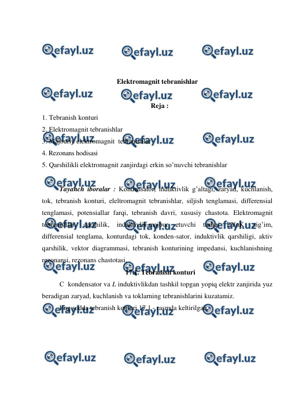  
 
 
 
 
 
Elektromagnit tebranishlar 
 
                                                               Reja : 
1. Tebranish konturi 
2. Elektromagnit tebranishlar 
3. Majburiy elektromagnit  tebranishlar 
4. Rezonans hodisasi 
5. Qarshilikli elektromagnit zanjirdagi erkin so’nuvchi tebranishlar 
 
 
Tayanch iboralar : Kondensator, induktivlik g’altagi, zaryad, kuchlanish, 
tok, tebranish konturi, eleltromagnit tebranishlar, siljish tenglamasi, differensial 
tenglamasi, potensiallar farqi, tebranish davri, xususiy chastota. Elektromagnit 
tebranishlar, qarshilik, induktivlik,majbur etuvchi tashqi EYuK ,sig’im, 
differensial tenglama, konturdagi tok, konden-sator, induktivlik qarshiligi, aktiv 
qarshilik, vektor diagrammasi, tebranish konturining impedansi, kuchlanishning 
rezonansi, rezonans chastotasi. 
                                      17.1. Tebranish konturi 
 
С  kondensator va L induktivlikdan tashkil topgan yopiq elektr zanjirida yuz 
beradigan zaryad, kuchlanish va toklarning tebranishlarini kuzatamiz. 
 
Eng sodda tebranish konturi 17.1 - rasmda keltirilgan.  
