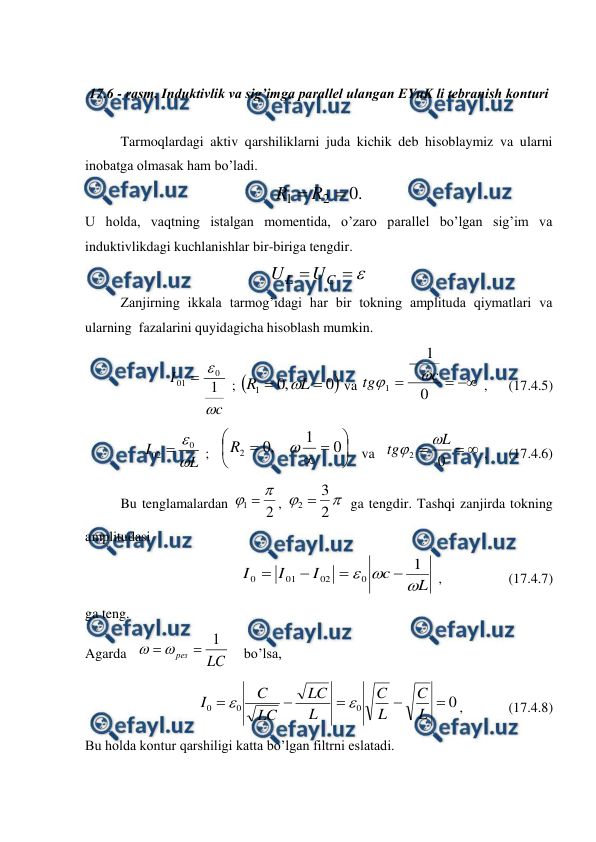  
 
 
17.6 - rasm. Induktivlik va sig’imga parallel ulangan EYuK li tebranish konturi 
 
 
Tarmoqlardagi aktiv qarshiliklarni juda kichik deb hisoblaymiz va ularni 
inobatga olmasak ham bo’ladi. 
.
0
2
1

R
R
 
U holda, vaqtning istalgan momentida, o’zaro parallel bo’lgan sig’im va 
induktivlikdagi kuchlanishlar bir-biriga tengdir. 



C
L
U
U
 
 
Zanjirning ikkala tarmog’idagi har bir tokning amplituda qiymatlari va 
ularning  fazalarini quyidagicha hisoblash mumkin. 
c
I


1
0
01 
 ; 

0
,
0
1


L
R

 va 




0
1
1
c
tg


 ,      (17.4.5) 
L
I

0
02 
 ;   









0
1
,
0
2

R
   va   


0
2
L
tg


 ,      (17.4.6) 
Bu tenglamalardan 
2
1


, 


2
3
2 
 ga tengdir. Tashqi zanjirda tokning 
amplitudasi 
                     
L
c
I
I
I



1
0
02
01
0




 ,                   (17.4.7) 
ga teng. 
Agarda   
LC
рез
1



    bo’lsa, 
0
0
0
0





L
C
L
C
L
LC
LC
C
I


,             (17.4.8) 
Bu holda kontur qarshiligi katta bo’lgan filtrni eslatadi. 
 
