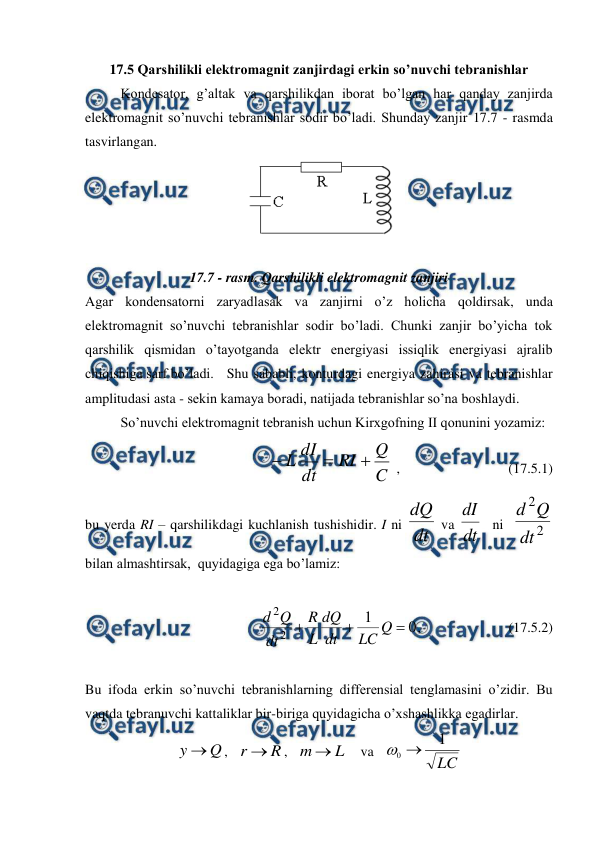  
 
17.5 Qarshilikli elektromagnit zanjirdagi erkin so’nuvchi tebranishlar 
 
Kondesator, g’altak va qarshilikdan iborat bo’lgan har qanday zanjirda 
elektromagnit so’nuvchi tebranishlar sodir bo’ladi. Shunday zanjir 17.7 - rasmda 
tasvirlangan. 
 
 
17.7 - rasm. Qarshilikli elektromagnit zanjiri 
Agar kondensatorni zaryadlasak va zanjirni o’z holicha qoldirsak, unda 
elektromagnit so’nuvchi tebranishlar sodir bo’ladi. Chunki zanjir bo’yicha tok 
qarshilik qismidan o’tayotganda elektr energiyasi issiqlik energiyasi ajralib 
chiqishiga sarf bo’ladi. Shu sababli, konturdagi energiya zahirasi va tebranishlar 
amplitudasi asta - sekin kamaya boradi, natijada tebranishlar so’na boshlaydi. 
 
So’nuvchi elektromagnit tebranish uchun Kirxgofning II qonunini yozamiz: 
               
C
Q
RI
dt
dI
L



 ,                               (17.5.1) 
bu yerda RI – qarshilikdagi kuchlanish tushishidir. I ni dt
dQ
 va dt
dI
  ni  
2
2
dt
Q
d
 
bilan almashtirsak,  quyidagiga ega bo’lamiz: 
 
                 
0
1
2
2



Q
LC
dt
dQ
L
R
dt
Q
d
,                         (17.5.2) 
 
 
Bu ifoda erkin so’nuvchi tebranishlarning differensial tenglamasini o’zidir. Bu 
vaqtda tebranuvchi kattaliklar bir-biriga quyidagicha o’xshashlikka egadirlar. 
Q
y 
,   
R
r 
,   
L
m 
    va   
LC
1
0 

 
